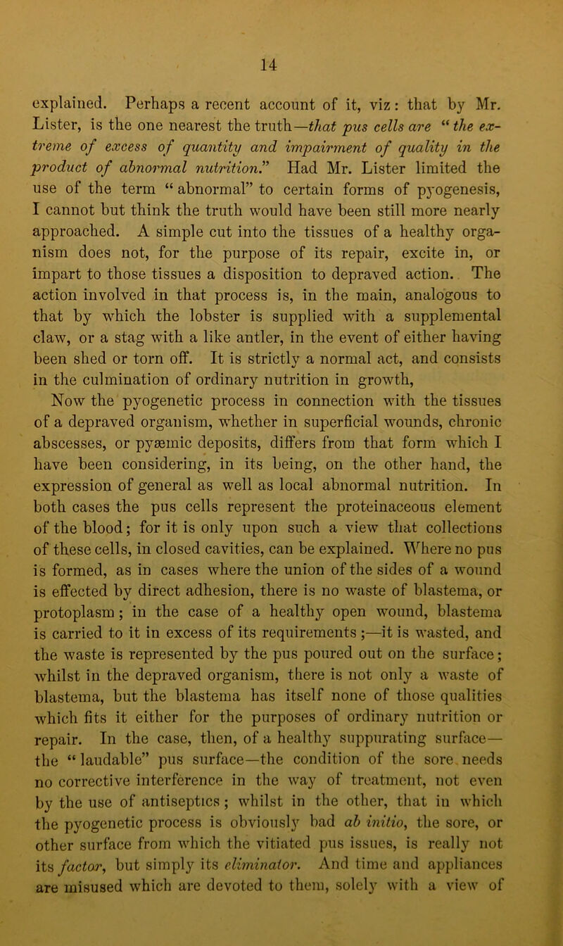 explained. Perhaps a recent account of it, viz: that by Mr. Lister, is the one nearest the truth—that pus cells are “ the ex- treme of excess of quantity and impairment of quality in the product of abnormal nutritionHad Mr. Lister limited the use of the term “ abnormal” to certain forms of pyogenesis, I cannot but think the truth would have been still more nearly approached. A simple cut into the tissues of a healthy orga- nism does not, for the purpose of its repair, excite in, or impart to those tissues a disposition to depraved action. The action involved in that process is, in the main, analogous to that by -which the lobster is supplied with a supplemental claw, or a stag with a like antler, in the event of either having been shed or torn off. It is strictly a normal act, and consists in the culmination of ordinary nutrition in growth, Now the pyogenetic process in connection with the tissues of a depraved organism, whether in superficial wounds, chronic abscesses, or pysemic deposits, differs from that form which I have been considering, in its being, on the other hand, the expression of general as well as local abnormal nutrition. In both cases the pus cells represent the proteinaceous element of the blood; for it is only upon such a view that collections of these cells, in closed cavities, can be explained. Where no pus is formed, as in cases where the union of the sides of a wound is effected by direct adhesion, there is no waste of blastema, or protoplasm; in the case of a healthy open wound, blastema is carried to it in excess of its requirements ;—it is wasted, and the waste is represented by the pus poured out on the surface; whilst in the depraved organism, there is not only a waste of blastema, but the blastema has itself none of those qualities wdiich fits it either for the purposes of ordinary nutrition or repair. In the case, then, of a healthy suppurating surface— the “laudable” pus surface—the condition of the sore.needs no corrective interference in the way of treatment, not even by the use of antiseptics ; whilst in the other, that in which the pyogenetic process is obviously bad ab initio, the sore, or other surface from which the vitiated pus issues, is really not its factor, but simply its eliminator. And time and appliances are misused which are devoted to them, solely with a view of
