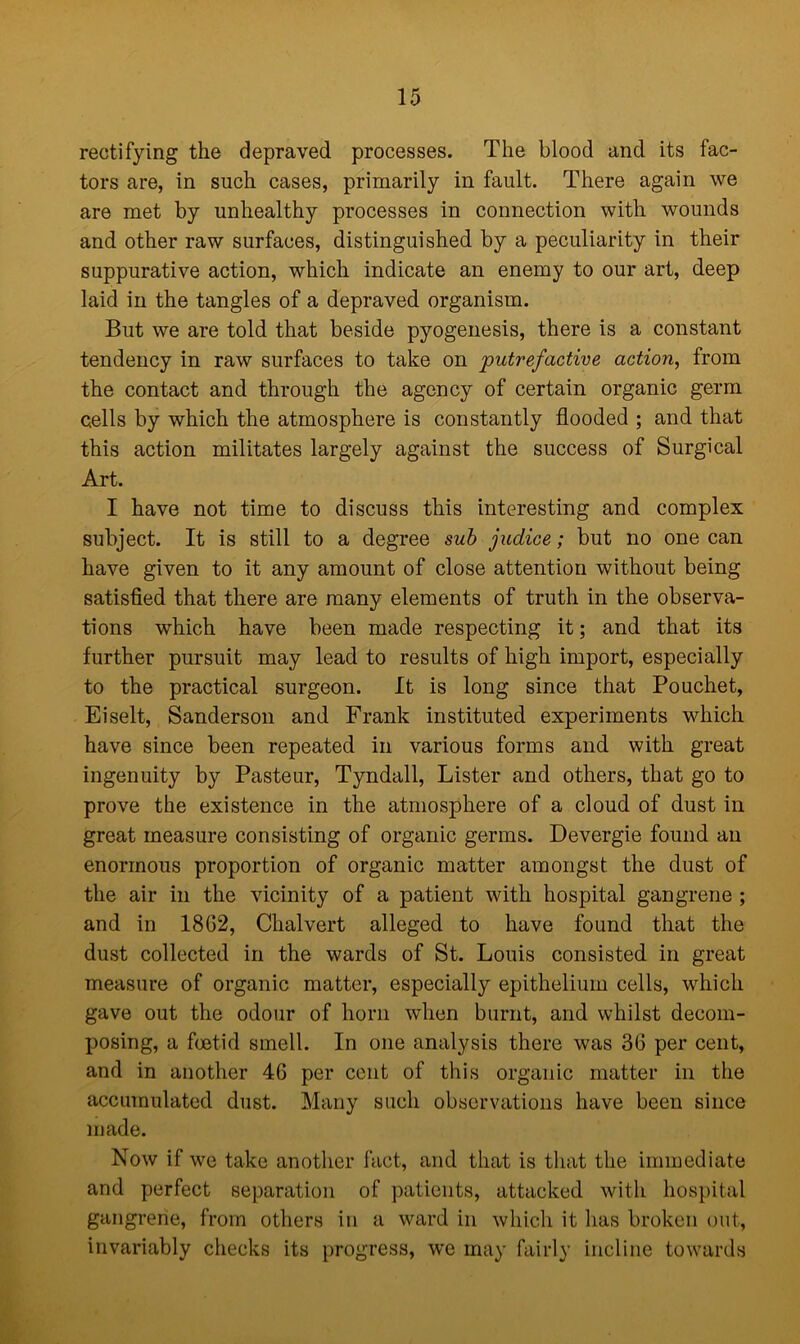 rectifying the depraved processes. The blood and its fac- tors are, in such cases, primarily in fault. There again we are met by unhealthy processes in connection with wounds and other raw surfaces, distinguished by a peculiarity in their suppurative action, which indicate an enemy to our art, deep laid in the tangles of a depraved organism. But we are told that beside pyogenesis, there is a constant tendency in raw surfaces to take on putrefactive action, from the contact and through the agency of certain organic germ cells by which the atmosphere is constantly flooded ; and that this action militates largely against the success of Surgical Art. I have not time to discuss this interesting and complex subject. It is still to a degree sub judice; but no one can have given to it any amount of close attention without being satisfied that there are many elements of truth in the observa- tions which have been made respecting it; and that its further pursuit may lead to results of high import, especially to the practical surgeon. It is long since that Pouchet, Eiselt, Sanderson and Frank instituted experiments which have since been repeated in various forms and with great ingenuity by Pasteur, Tyndall, Lister and others, that go to prove the existence in the atmosphere of a cloud of dust in great measure consisting of organic germs. Devergie found an enormous proportion of organic matter amongst the dust of the air in the vicinity of a patient with hospital gangrene ; and in 1862, Chalvert alleged to have found that the dust collected in the wards of St. Louis consisted in great measure of organic matter, especially epithelium cells, which gave out the odour of horn when burnt, and whilst decom- posing, a foetid smell. In one analysis there was 36 per cent, and in another 46 per cent of this organic matter in the accumulated dust. Many such observations have been since made. Now if we take another fact, and that is that the immediate and perfect separation of patients, attacked with hospital gangrene, from others in a ward in which it has broken out, invariably checks its progress, we may fairly incline towards