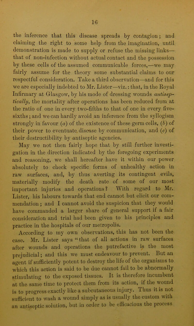the inference that this disease spreads by contagion; and claiming the right to some help from the imagination, until demonstration is made to supply or refuse the missing links— that of non-infection without actual contact and the possession by these cells of the assumed communicable forces,—we may fairly assume for the theory some substantial claims to our respectful consideration. Take a third observation—and for this we are especially indebted to Mr. Lister—viz.: that, in the Royal Infirmary at Glasgow, by his mode of dressing wounds antisep- tically, the mortality after operations has been reduced from at the ratio of one in every two-fifths to that of one in every five- sixths ; and we can hardly avoid an inference from the syllogism strongly in favour (a) of the existence of these germ cells, (b) of their power to eventuate, disease by communication, and (c) of their destructibility by antiseptic agencies. May we not then fairly hope that by still further investi- gation in the direction indicated by the foregoing experiments and reasoning, we shall hereafter have it within our power absolutely to check specific forms of unhealthy action in raw surfaces, and, by thus averting its contingent evils, materially modify the death rate of some of our most important injuries and operations? With regard to Mr. Lister, his labours towards that end cannot but elicit our com- mendation ; and I cannot avoid the suspicion that they would have commanded a larger share of general support if a fair consideration and trial had been given to his principles and practice in the hospitals of our metropolis. According to my own observations, this has not been the case. Mr. Lister says “that of all actions in raw surfaces after wounds and operations the putrefactive is the most prejudicial; and this we must endeavour to prevent. But an agent if sufficiently potent to destroy the life of the organisms to which this action is said to be due cannot fail to be abnormally stimulating to the exposed tissues. It is therefore incumbent at the same time to protect them from its action, if the wound is to progress exactly like a subcutaneous injury. Thus it is not sufficient to wash a wound simply as is usually the custom with an antiseptic solution, but in order to be efficacious the process