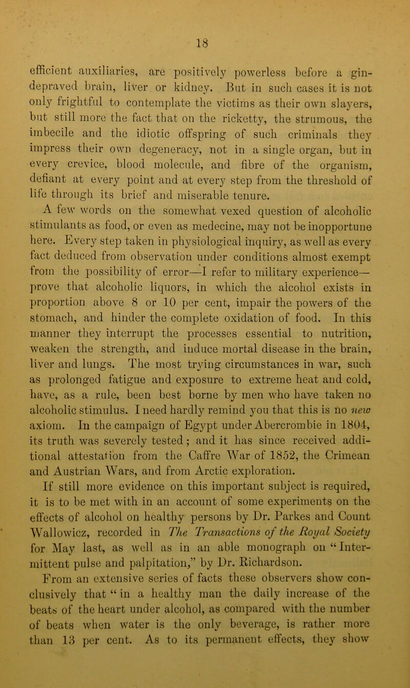 efficient auxiliaries, are positively powerless before a gin- depraved brain, liver or kidney. But in such cases it is not only frightful to contemplate the victims as their own slayers, but still more the fact that on the ricketty, the strumous, the imbecile and the idiotic offspring of such criminals they impress their own degeneracy, not in a single organ, but in every crevice, blood molecule, and fibre of the organism, defiant at every point and at every step from the threshold of life through its brief and miserable tenure. A few words on the somewhat vexed question of alcoholic stimulants as food, or even as medecine, may not be inopportune here. Every step taken in physiological inquiry, as well as every fact deduced from observation under conditions almost exempt from the possibility of error—I refer to military experience— prove that alcoholic liquors, in which the alcohol exists in proportion above 8 or 10 per cent, impair the powers of the stomach, and hinder the complete oxidation of food. In this manner they interrupt the processes essential to nutrition, weaken the strength, and induce mortal disease in the brain, liver and lungs. The most trying circumstances in war, such as prolonged fatigue and exposure to extreme heat and cold, have, as a rule, been best borne by men who have taken no alcoholic stimulus. I need hardly remind you that this is no new axiom. In the campaign of Egypt under Abercrombie in 1804, its truth was severely tested; and it has since received addi- tional attestation from the Caffre War of 1852, the Crimean and Austrian Wars, and from Arctic exploration. If still more evidence on this important subject is required, it is to be met with in an account of some experiments on the effects of alcohol on healthy persons by Dr. Parkes and Count Wallowicz, recorded in The Transactions of the Royal Society for May last, as well as in an able monograph on “ Inter- mittent pulse and palpitation,” by Dr. Richardson. From an extensive series of facts these observers show con- clusively that “ in a healthy man the daily increase of the beats of the heart under alcohol, as compared with the number of beats when water is the only beverage, is rather more than 13 per cent. As to its permanent effects, they show