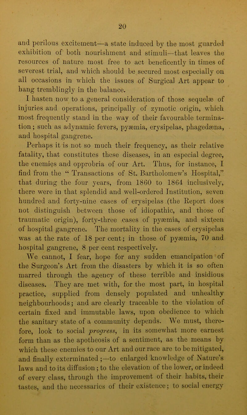 and perilous excitement—a state induced by the most guarded exhibition of botli nourishment and stimuli—that leaves the resources of nature most free to act beneficentty in times of severest trial, and which should be secured most especially on all occasions in which the issues of Surgical Art appear to hang tremblingly in the balance. I hasten now to a general consideration of those sequelae of injuries and operations, principally of zymotic origin, which most frequently stand in the way of their favourable termina- tion ; such as adynamic fevers, pyaemia, erysipelas, phagedaena, and hospital gangrene. Perhaps it is not so much their frequency, as their relative fatality, that constitutes these diseases, in an especial degree, the enemies and opprobria of our Art. Thus, for instance, I find from the “ Transactions of St. Bartholomew’s Hospital,” that during the four years, from 1860 to 1864 inclusively, there were in that splendid and well-ordered Institution, seven hundred and forty-nine cases of erysipelas (the Report does not distinguish between those of idiopathic, and those of traumatic origin), forty-three cases of pyaemia, and sixteen of hospital gangrene. The mortality in the cases of erysipelas was at the rate of 18 per cent; in those of pyaemia, 70 and hospital gangrene, 8 per cent respectively. We cannot, I fear, hope for any sudden emancipation of the Surgeon’s Art from the disasters by which it is so often marred through the agency of these terrible and insidious diseases. They are met with, for the most part, in hospital practice, supplied from densely populated and unhealthy neighbourhoods; and are clearly traceable to the violation of certain fixed and immutable laws, upon obedience to which the sanitary state of a community depends. We must, there- fore, look to social progress, in its somewhat more earnest form than as the apotheosis of a sentiment, as the means by which these enemies to our Art and our race are to be mitigated, and finally exterminated ;—to enlarged knowledge of Nature’s laws and to its diffusion ; to the elevation of the lower, or indeed of every class, through the improvement of their habits, their tastes, and the necessaries of their existence; to social energy