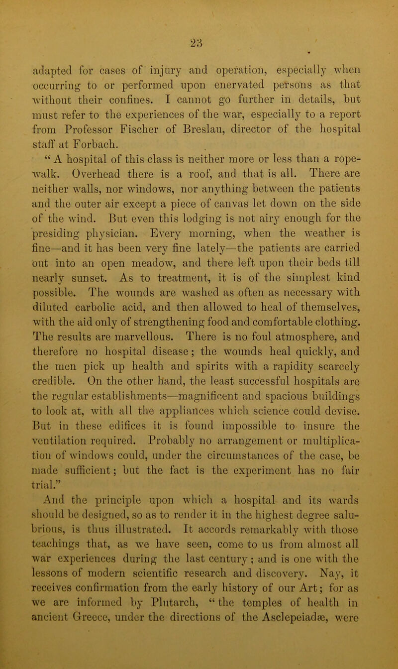 adapted for cases of injury and operation, especially when occurring to or performed upon enervated persons as that without their confines. I cannot go further in details, but must refer to the experiences of the war, especially to a report from Professor Fischer of Breslau, director of the hospital staff at Forbach. “ A hospital of this class is neither more or less than a rope- walk. Overhead there is a roof, and that is all. There are neither walls, nor windows, nor anything between the patients and the outer air except a piece of canvas let down on the side of the wind. But even this lodging is not airy enough for the presiding physician. Every morning, when the weather is fine—and it has been very fine lately—the patients are carried out into an open meadow, and there left upon their beds till nearly sunset. As to treatment, it is of the simplest kind possible. The wounds are washed as often as necessary with diluted carbolic acid, and then allowed to heal of themselves, with the aid only of strengthening food and comfortable clothing. The results are marvellous. There is no foul atmosphere, and therefore no hospital disease; the wounds heal quickly, and the men pick up health and spirits with a rapidity scarcely credible. On the other hand, the least successful hospitals are the regular establishments—magnificent and spacious buildings to look at, with all the appliances which science could devise. But in these edifices it is found impossible to insure the ventilation required. Probably no arrangement or multiplica- tion of windows could, under the circumstances of the case, be made sufficient; but the fact is the experiment has no fair trial.” And the principle upon which a hospital and its wards should be designed, so as to render it in the highest degree salu- brious, is thus illustrated. It accords remarkably with those teachings that, as we have seen, come to us from almost all war experiences during the last century; and is one with the lessons of modern scientific research and discovery. Nay, it receives confirmation from the early history of our Art; for as we are informed by Plutarch, “the temples of health in ancient Greece, under the directions of the Asclepeiadae, were