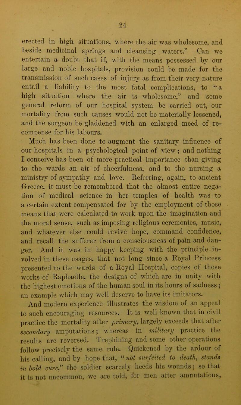 erected in high situations, where the air was wholesome, and beside medicinal springs and cleansing waters.” Can we entertain a doubt that if, with the means possessed by our large and noble hospitals, provision could be made for the transmission of such cases of injury as from their very nature entail a liability to the most fatal complications, to “ a high situation where the air is wholesome,” and some general reform of our hospital system be carried out, our mortality from such causes would not be materially lessened, and the surgeon be gladdened with an enlarged meed of re- compense for his labours. Much has been done to augment the sanitary influence of our hospitals in a psychological point of view; and nothing I conceive has been of more practical importance than giving to the wards an air of cheerfulness, and to the nursing a ministry of sympathy and love. Referring, again, to ancient Greece, it must be remembered that the almost entire nega- tion of medical science in her temples of health was to a certain extent compensated for by the employment of those means that were calculated to work upon the imagination and the moral sense, such as imposing religious ceremonies, music, and whatever else could revive hope, command confidence, and recall the sufferer from a consciousness of pain and dan- ger. And it was in happy keeping with the principle in- volved in these usages, that not long since a Royal Princess presented to the wards of a Royal Hospital, copies of those works of Raphaelle, the designs of which are in unity with the highest emotions of the human soul in its hours of sadness ; an example which may well deserve to have its imitators. And modern experience illustrates the wisdom of an appeal to such encouraging resources. It is well known that in civil practice the mortality after primary, largely exceeds that after secondary amputations; whereas in military practice the results are reversed, trephining and some other operations follow precisely the same rule. Quickened by the ardour of his calling, and by hope that, “not surfeited to death, stands in hold cure,” the soldier scarcely heeds his wounds; so that it is not uncommon, we are told, for men after am nutations.