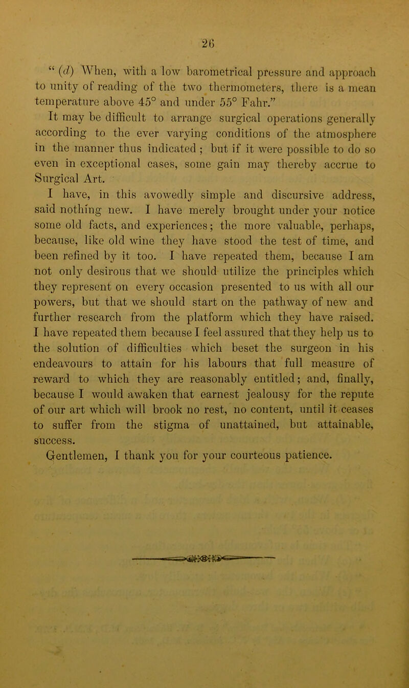 2G “ ((/) When, with a low barometrical pressure and approach to unity of reading of the two thermometers, there is a mean temperature above 45° and under 55° Fahr.” It may be difficult to arrange surgical operations generally according to the ever varying conditions of the atmosphere in the manner thus indicated ; but if it were possible to do so even in exceptional cases, some gain may thereby accrue to Surgical Art. I have, in this avowedly simple and discursive address, said nothing new. I have merely brought under your notice some old facts, and experiences; the more valuable, perhaps, because, like old wine they have stood the test of time, and been refined b}'- it too. I have repeated them, because I am not only desirous that we should utilize the principles which they represent on every occasion presented to us with all our powers, but that we should start on the pathway of new and further research from the platform which they have raised. I have repeated them because I feel assured that they help us to the solution of difficulties which beset the surgeon in his endeavours to attain for his labours that full measure of reward to which they are reasonably entitled; and, finally, because I would awaken that earnest jealousy for the repute of our art which will brook no rest, no content, until it ceases to suffer from the stigma of unattained, but attainable, success. Gentlemen, I thank you for your courteous patience.