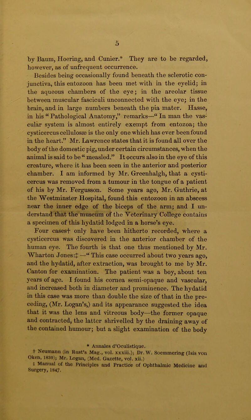 by Baum, Hoering, and Cunier.* They are to be regarded, however, as of unfrequent occurrence. Besides being occasionally found beneath the sclerotic con- junctiva, this entozoon has been met with in the eyelid; in the aqueous chambers of the eye; in the areolar tissue between muscular fasciculi unconnected with the eye; in the brain, and in large numbers beneath the pia mater. Hasse, in his “ Pathological Anatomy,” remarks—“ In man the vas- cular system is almost entirely exempt from entozoa; the cysticercus cellulosse is the only one which has ever been found in the heart.” Mr. Lawrence states that it is found all over the body of the domestic pig, under certain circumstances, when the animal is said to be  measled.” It occurs also in the eye of this creature, where it hsis been seen in the anterior and posterior chamber. I am informed by Mr. Greenhalgh, that a cysti- cercus was removed from a tumour in the tongue of a patient of his by Mr. Fergusson. Some years ago, Mr. Guthrie, at the Westminster Hospital, found this entozoon in an abscess near the inner edge of the biceps of the arm; and I un- derstand that the museum of the 'V'eterinary College contains a specimen of this hydatid lodged in a horse’s eye. Four casest only have been hitherto recorded, where a cysticercus was discovered in the anterior chamber of the human eye. The fourth is that one thus mentioned by Mr. Wharton Jones —“ This case occurred about two years ago, and the hydatid, after extraction, was brought to me by Mr. Canton for examination. The patient was a boy, about ten years of age. I found his cornea semi-opaque and vascular, and increased both in diameter and prominence. The hydatid in this case was more than double the size of that in the pre- ceding, (Mr. Logan’s,) and its appearance suggested the idea that it WHS the lens and vitreous body—the former opaque and contracted, the latter shrivelled by the draining away of the contained humour; but a slight examination of the body * Annales d’Oculistique. t Neumann (in Rust’s Mag., vol. xxxiii.); Dr. W. Soemmering (Isis von Oken, 1830); Mr. Logan, (Med. Gazette, vol. xii.) t Manual of the Principles and Practice of Ophthalmic Medicine and Surgery, 1847.