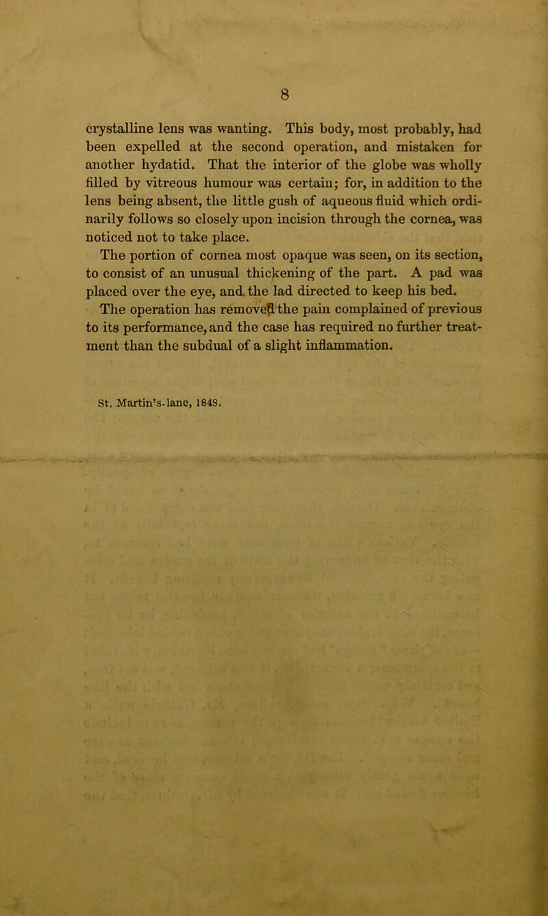 crystalline lens was wanting. This body, most probably, had been expelled at the second operation, and mistaken for another hydatid. That the interior of the globe was wholly filled by vitreous humour was certain; for, in addition to the lens being absent, the little gush of aqueous fluid which ordi- narily follows so closely upon incision through the cornea, was noticed not to take place. The portion of cornea most opaque was seen, on its section, to consist of an unusual thickening of the part. A pad was placed over the eye, and. the lad directed to keep his bed. The operation has remove^'the pain complained of previous to its performance, and the case has required no further treat- ment than the subdual of a slight inflammation. St. Martin’s-lane, 1848.