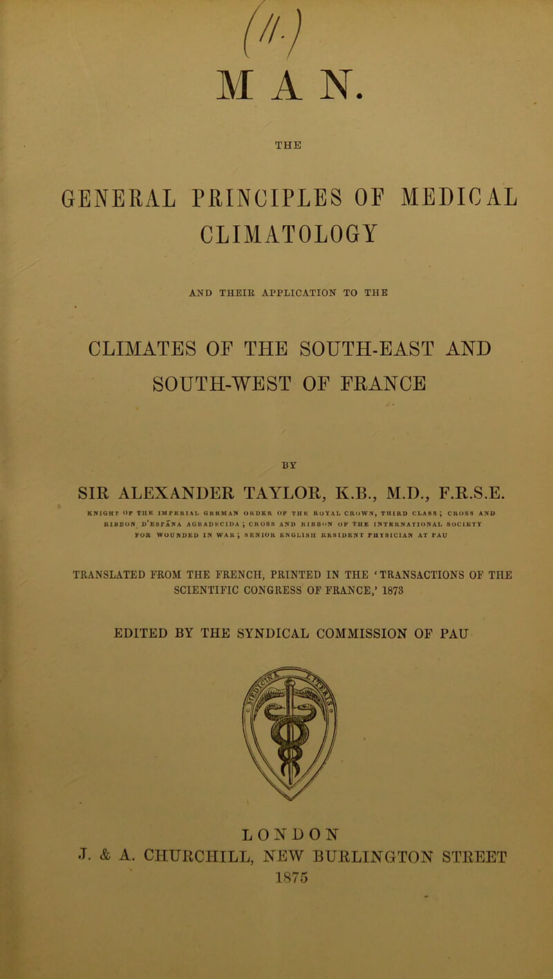 MAN. THE GENERAL PRINCIPLES OP MEDICAL CLIMATOLOGY AND THEIR APPLICATION TO THE CLIMATES OF THE SOUTH-EAST AND SOUTH-WEST OF FRANCE BY SIR ALEXANDER TAYLOR, K.B., M.D., F.R.S.E. KNIGHT OF TUK 1MPKKIAI, GERMAN Oil DR R OF THK ROYAL CROWN, THIRD CLASS; CROSS AND RIBBON D'liSPANA AGUADKC1DA CROSS AND RIBBON OF THE INTERNATIONAL SOCIETY FOR WOUNDED IN WAil} SENIOR ENGLISH RESIDENT PHYSICIAN AT PAU TRANSLATED FROM THE FRENCH, PRINTED IN THE ‘TRANSACTIONS OF THE SCIENTIFIC CONGRESS OF FRANCE,’ 1873 EDITED BY THE SYNDICAL COMMISSION OF PAU LONDON •T. & A. CHURCHILL, NEW BURLINGTON STREET 1875