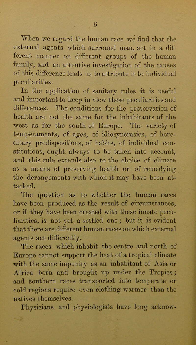 When we regard the human race we find that the external agents which surround man, act in a dif- ferent manner on different groups of the human family, and an attentive investigation of the causes of this difference leads us to attribute it to individual peculiarities. In the application of sanitary rules it is useful and important to keep in view these peculiarities and differences. The conditions for the preservation of health are not the same for the inhabitants of the west as for the south of Europe. The variety of temperaments, of ages, of idiosyncrasies, of here- ditary predispositions, of habits, of individual con- stitutions, ought always to be taken into account, and this rule extends also to the choice of climate as a means of preserving health or of remedying the derangements with which it may have been at- tacked. The question as to whether the human races have been produced as the result of circumstances, or if they have been created with these innate pecu- liarities, is not yet a settled one; but it is evident that there are different human races on which external agents act differently. The races which inhabit the centre and north of Europe cannot support the heat of a tropical climate with the same impunity as an inhabitant of Asia or Africa born and brought up under the Tropics ; and southern races transported into temperate or cold regions require even clothing warmer than the natives themselves. Physicians and physiologists have long acknow-