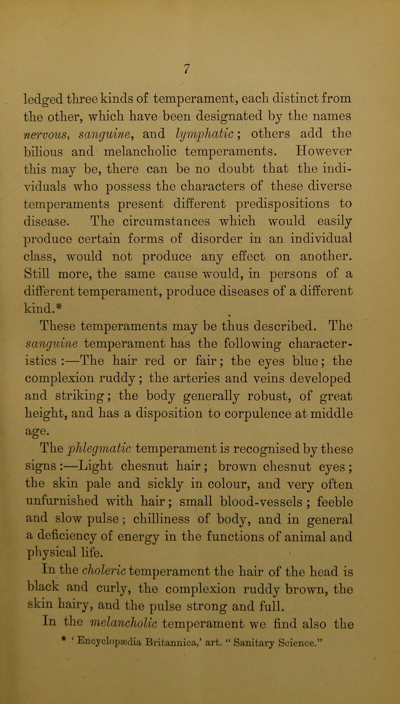 ./ ledged three kinds of temperament, each distinct from the other, which have been designated by the names nervous, sanguine, and lymphatic; others add the bilious and melancholic temperaments. However this may be, there can be no doubt that the indi- viduals who possess the characters of these diverse temperaments present different predispositions to disease. The circumstances which would easily produce certain forms of disorder in an individual class, would not produce any effect on another. Still more, the same cause would, in persons of a different temperament, produce diseases of a different kind.* These temperaments may be thus described. The sanguine temperament has the following character- istics :—The hair red or fair; the eyes blue; the complexion ruddy; the arteries and veins developed and striking; the body generally robust, of great height, and has a disposition to corpulence at middle age. The phlegmatic temperament is recognised by these signs :—Light chesnut hair; brown chesnut eyes ; the skin pale and sickly in colour, and very often unfurnished with hair; small blood-vessels ; feeble and slow pulse; chilliness of body, and in general a deficiency of energy in the functions of animal and physical life. In the choleric temperament the hair of the head is black and curly, the complexion ruddy brown, the skin hairy, and the pulse strong and full. In the melancholic temperament we find also the * ‘ Encyclopaedia Britannica,’ art. “ Sanitary Science.”