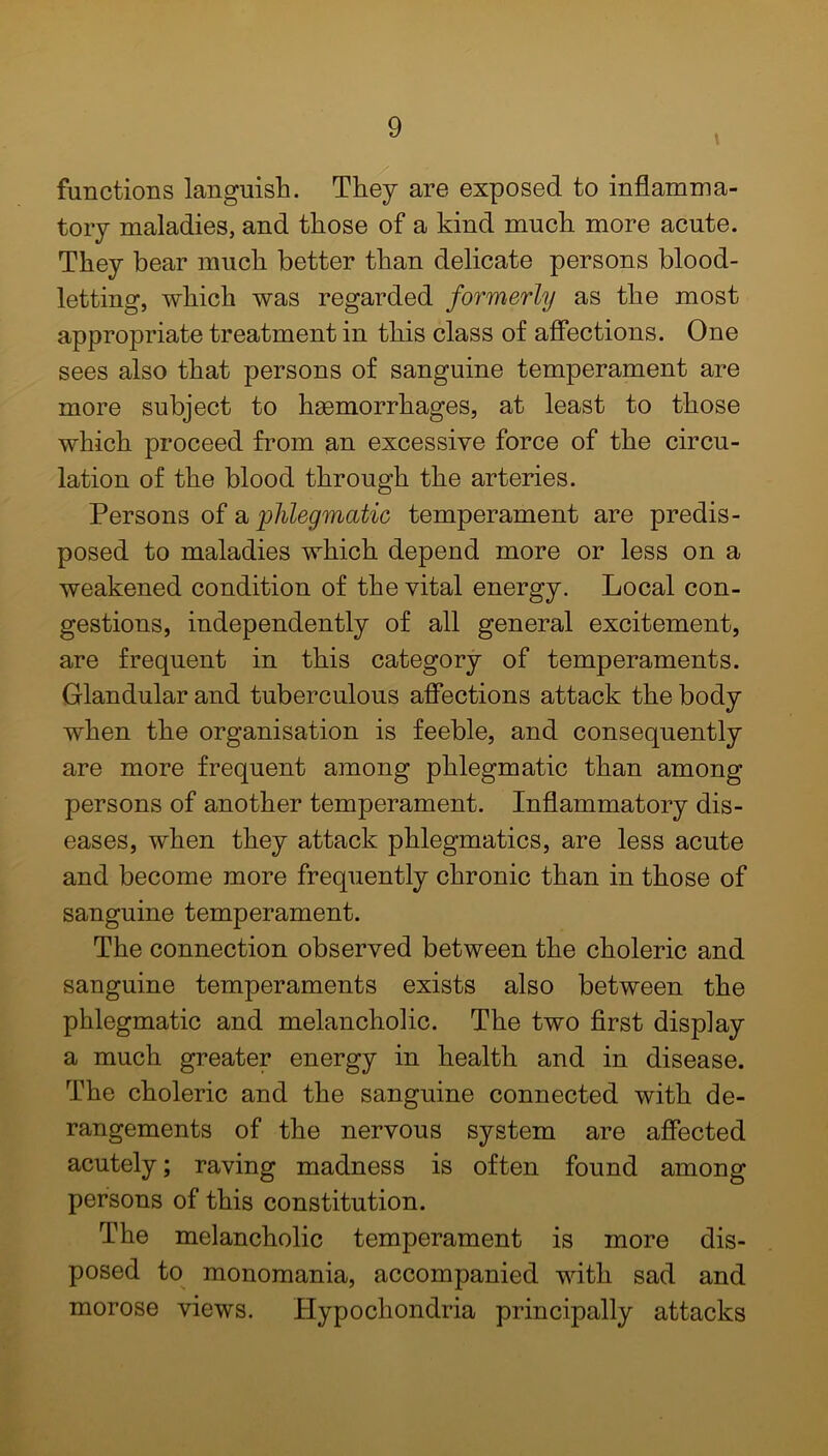 functions languish. They are exposed to inflamma- tory maladies, and those of a kind much more acute. They bear much better than delicate persons blood- letting, which was regarded formerly as the most appropriate treatment in this class of affections. One sees also that persons of sanguine temperament are more subject to haemorrhages, at least to those which proceed from an excessive force of the circu- lation of the blood through the arteries. Persons of a phlegmatic temperament are predis- posed to maladies which depend more or less on a weakened condition of the vital energy. Local con- gestions, independently of all general excitement, are frequent in this category of temperaments. Glandular and tuberculous affections attack the body when the organisation is feeble, and consequently are more frequent among phlegmatic than among persons of another temperament. Inflammatory dis- eases, when they attack phlegmatics, are less acute and become more frequently chronic than in those of sanguine temperament. The connection observed between the choleric and sanguine temperaments exists also between the phlegmatic and melancholic. The two first display a much greater energy in health and in disease. The choleric and the sanguine connected with de- rangements of the nervous system are affected acutely; raving madness is often found among persons of this constitution. The melancholic temperament is more dis- posed to monomania, accompanied with sad and morose views. Hypochondria principally attacks