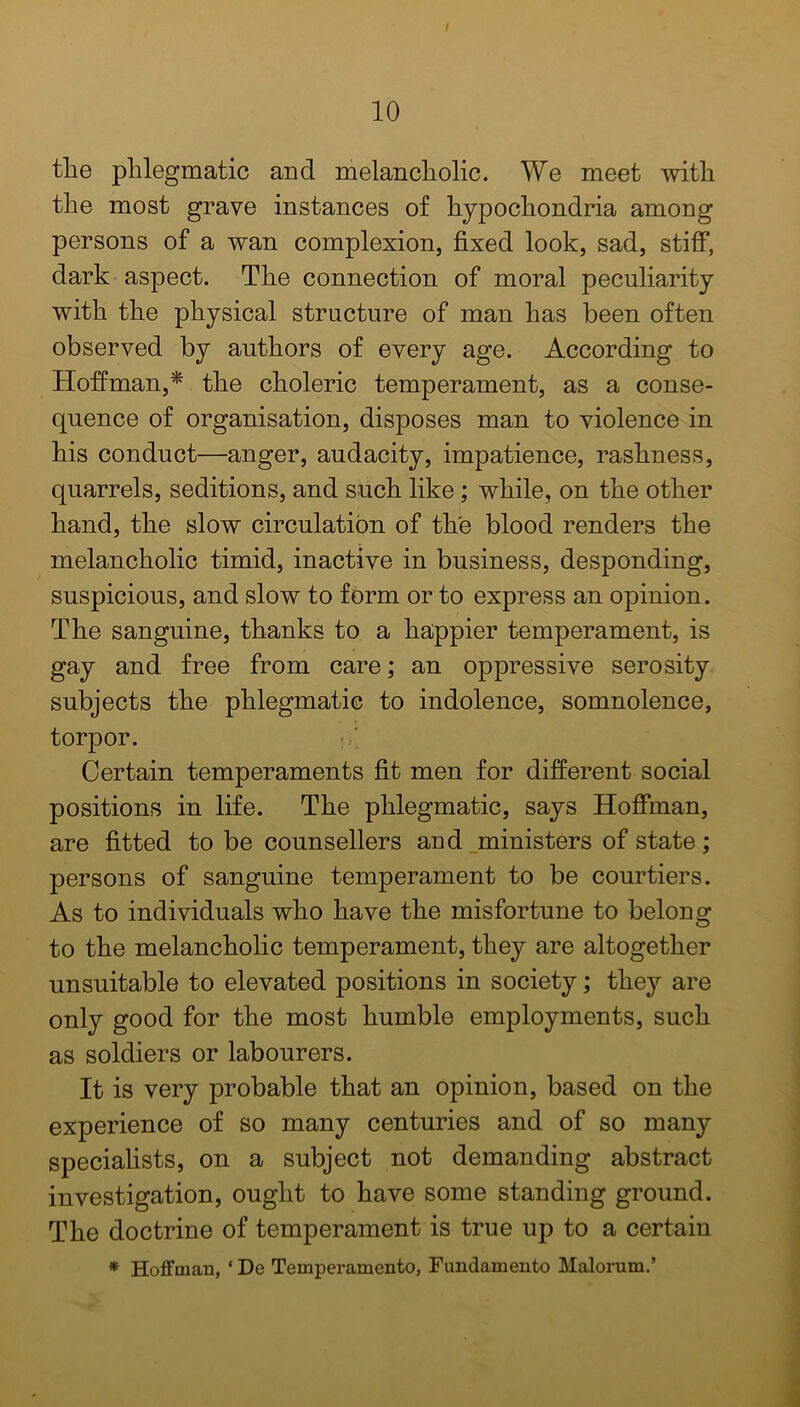 the phlegmatic and melancholic. We meet with the most grave instances of hypochondria among persons of a wan complexion, fixed look, sad, stiff, dark aspect. The connection of moral peculiarity with the physical structure of man has been often observed by authors of every age. According to Hoffman,* the choleric temperament, as a conse- quence of organisation, disposes man to violence in his conduct—anger, audacity, impatience, rashness, quarrels, seditions, and such like; while, on the other hand, the slow circulation of the blood renders the melancholic timid, inactive in business, desponding, suspicious, and slow to form or to express an opinion. The sanguine, thanks to a happier temperament, is gay and free from care; an oppressive serosity subjects the phlegmatic to indolence, somnolence, torpor. Certain temperaments fit men for different social positions in life. The phlegmatic, says Hoffman, are fitted to be counsellers and ministers of state; persons of sanguine temperament to be courtiers. As to individuals who have the misfortune to belong to the melancholic temperament, they are altogether unsuitable to elevated positions in society; they are only good for the most humble employments, such as soldiers or labourers. It is very probable that an opinion, based on the experience of so many centuries and of so many specialists, on a subject not demanding abstract investigation, ought to have some standing ground. The doctrine of temperament is true up to a certain * Hoffman, ‘ Dc Temperamento, Fnndamento Malorum.’