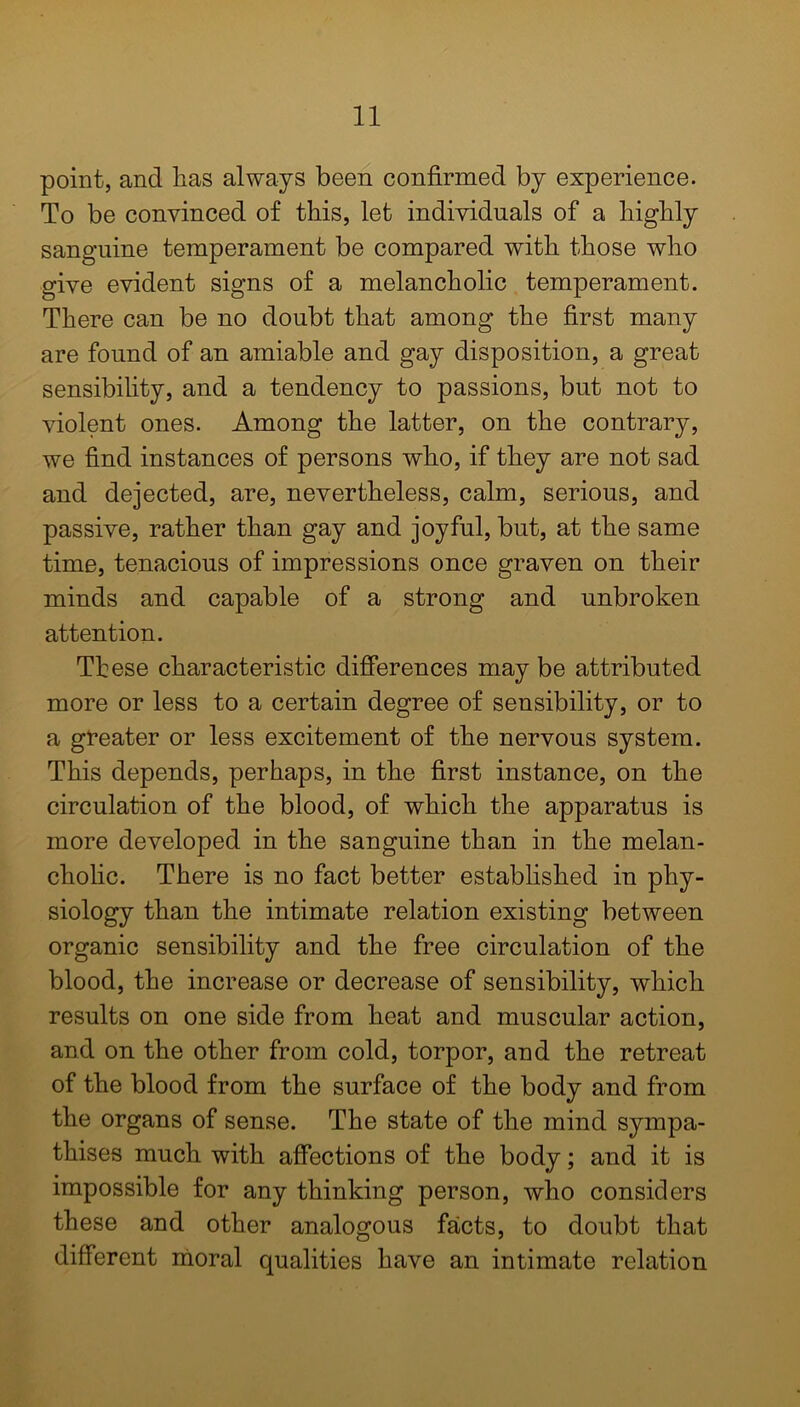 point, and lias always been confirmed by experience. To be convinced of this, let individuals of a highly sanguine temperament be compared with those who give evident signs of a melancholic temperament. There can be no doubt that among the first many are found of an amiable and gay disposition, a great sensibility, and a tendency to passions, but not to violent ones. Among the latter, on the contrary, we find instances of persons who, if they are not sad and dejected, are, nevertheless, calm, serious, and passive, rather than gay and joyful, but, at the same time, tenacious of impressions once graven on their minds and capable of a strong and unbroken attention. These characteristic differences may be attributed more or less to a certain degree of sensibility, or to a greater or less excitement of the nervous system. This depends, perhaps, in the first instance, on the circulation of the blood, of which the apparatus is more developed in the sanguine than in the melan- cholic. There is no fact better established in phy- siology than the intimate relation existing between organic sensibility and the free circulation of the blood, the increase or decrease of sensibility, which results on one side from heat and muscular action, and on the other from cold, torpor, and the retreat of the blood from the surface of the body and from the organs of sense. The state of the mind sympa- thises much with affections of the body; and it is impossible for any thinking person, who considers these and other analogous facts, to doubt that different moral qualities have an intimate relation