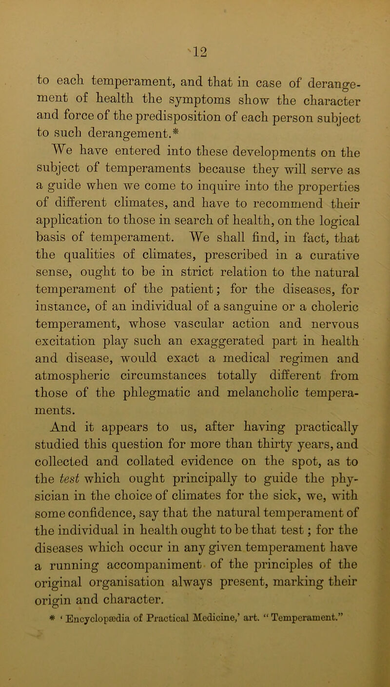 to each temperament, and that in case of derange- ment of health the symptoms show the character and force of the predisposition of each person subject to such derangement.* We have entered into these developments on the subject of temperaments because they will serve as a guide when we come to inquire into the properties of different climates, and have to recommend their application to those in search of health, on the logical basis of temperament. We shall find, in fact, that the qualities of climates, prescribed in a curative sense, ought to be in strict relation to the natural temperament of the patient; for the diseases, for instance, of an individual of a sanguine or a choleric temperament, whose vascular action and nervous excitation play such an exaggerated part in health and disease, would exact a medical regimen and atmospheric circumstances totally different from those of the phlegmatic and melancholic tempera- ments. And it appears to us, after having practically studied this question for more than thirty years, and collected and collated evidence on the spot, as to the test which ought principally to guide the phy- sician in the choice of climates for the sick, we, with some confidence, say that the natural temperament of the individual in health ought to be that test; for the diseases which occur in any given temperament have a running accompaniment of the principles of the original organisation always present, marking their origin and character. * ‘ Encyclopaedia of Practical Medicine,’ art. “ Temperament.”