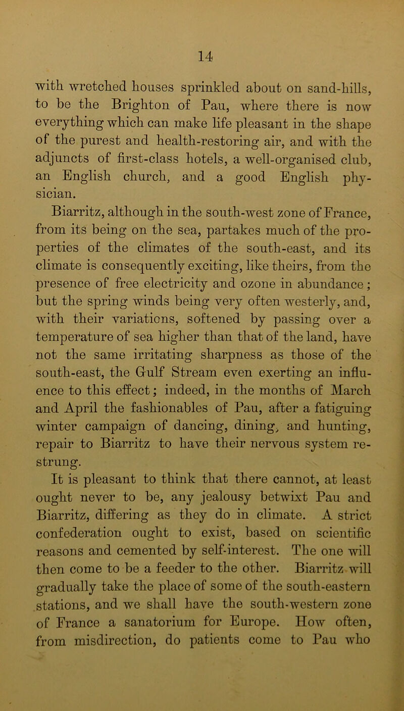 with, wretched houses sprinkled about on sand-hills, to be the Brighton of Pau, where there is now everything which can make life pleasant in the shape of the purest and health-restoring air, and with the adjuncts of first-class hotels, a well-organised club, an English church, and a good English phy- sician. Biarritz, although in the south-west zone of France, from its being on the sea, partakes much of the pro- perties of the climates of the south-east, and its climate is consequently exciting, like theirs, from the presence of free electricity and ozone in abundance; but the spring winds being very often westerly, and, with their variations, softened by passing over a temperature of sea higher than that of the land, have not the same irritating sharpness as those of the south-east, the Grulf Stream even exerting an influ- ence to this effect; indeed, in the months of March and April the fashionables of Pau, after a fatiguing winter campaign of dancing, dining, and hunting, repair to Biarritz to have their nervous system re- strung. It is pleasant to think that there cannot, at least ought never to be, any jealousy betwixt Pau and Biarritz, differing as they do in climate. A strict confederation ought to exist, based on scientific reasons and cemented by self-interest. The one will then come to be a feeder to the other. Biarritz will gradually take the place of some of the south-eastern stations, and we shall have the south-western zone of France a sanatorium for Europe. How often, from misdirection, do patients come to Pau who