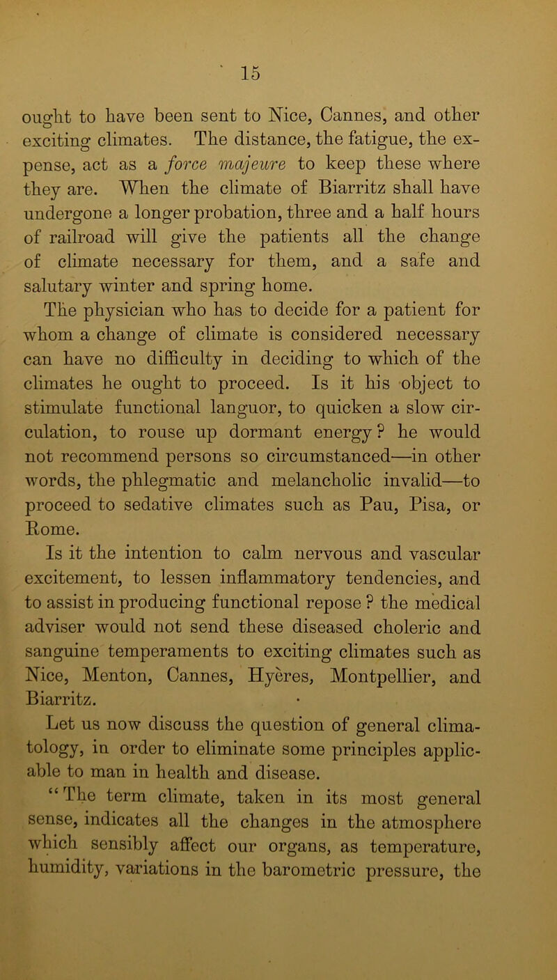 ought to have been sent to Nice, Cannes, and other exciting climates. The distance, the fatigue, the ex- pense, act as a force majeure to keep these where they are. When the climate of Biarritz shall have undergone a longer probation, three and a half hours of railroad will give the patients all the change of climate necessary for them, and a safe and salutary winter and spring home. The physician who has to decide for a patient for whom a change of climate is considered necessary can have no difficulty in deciding to which of the climates he ought to proceed. Is it his object to stimulate functional languor, to quicken a slow cir- culation, to rouse up dormant energy ? he would not recommend persons so circumstanced—in other words, the phlegmatic and melancholic invalid—to proceed to sedative climates such as Pau, Pisa, or Pome. Is it the intention to calm nervous and vascular excitement, to lessen inflammatory tendencies, and to assist in producing functional repose ? the medical adviser would not send these diseased choleric and sanguine temperaments to exciting climates such as Nice, Menton, Cannes, Hyeres, Montpellier, and Biarritz. Let us now discuss the question of general clima- tology, in order to eliminate some principles applic- able to man in health and disease. “ The term climate, taken in its most general sense, indicates all the changes in the atmosphere which sensibly affect our organs, as temperature, humidity, variations in the barometric pressure, the