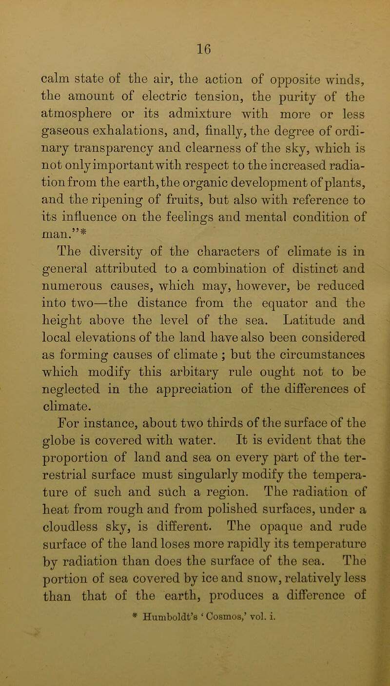 calm state of the air, the action of opposite winds, the amount of electric tension, the purity of the atmosphere or its admixture with more or less gaseous exhalations, and, finally, the degree of ordi- nary transparency and clearness of the sky, which is not only important with respect to the increased radia- tion from the earth, the organic development of plants, and the ripening of fruits, but also with reference to its influence on the feelings and mental condition of man.”* The diversity of the characters of climate is in general attributed to a combination of distinct and numerous causes, which may, however, be reduced into two—the distance from the equator and the height above the level of the sea. Latitude and local elevations of the land have also been considered as forming causes of climate ; but the circumstances which modify this arbitary rule ought not to be neglected in the appreciation of the differences of climate. For instance, about two thirds of the surface of the globe is covered with water. It is evident that the proportion of land and sea on every part of the ter- restrial surface must singularly modify the tempera- ture of such and such a region. The radiation of heat from rough and from polished surfaces, under a cloudless sky, is different. The opaque and rude surface of the land loses more rapidly its temperature by radiation than does the surface of the sea. The portion of sea covered by ice and snow, relatively less than that of the earth, produces a difference of * Humboldt’s ‘ Cosmos,’ vol. i.