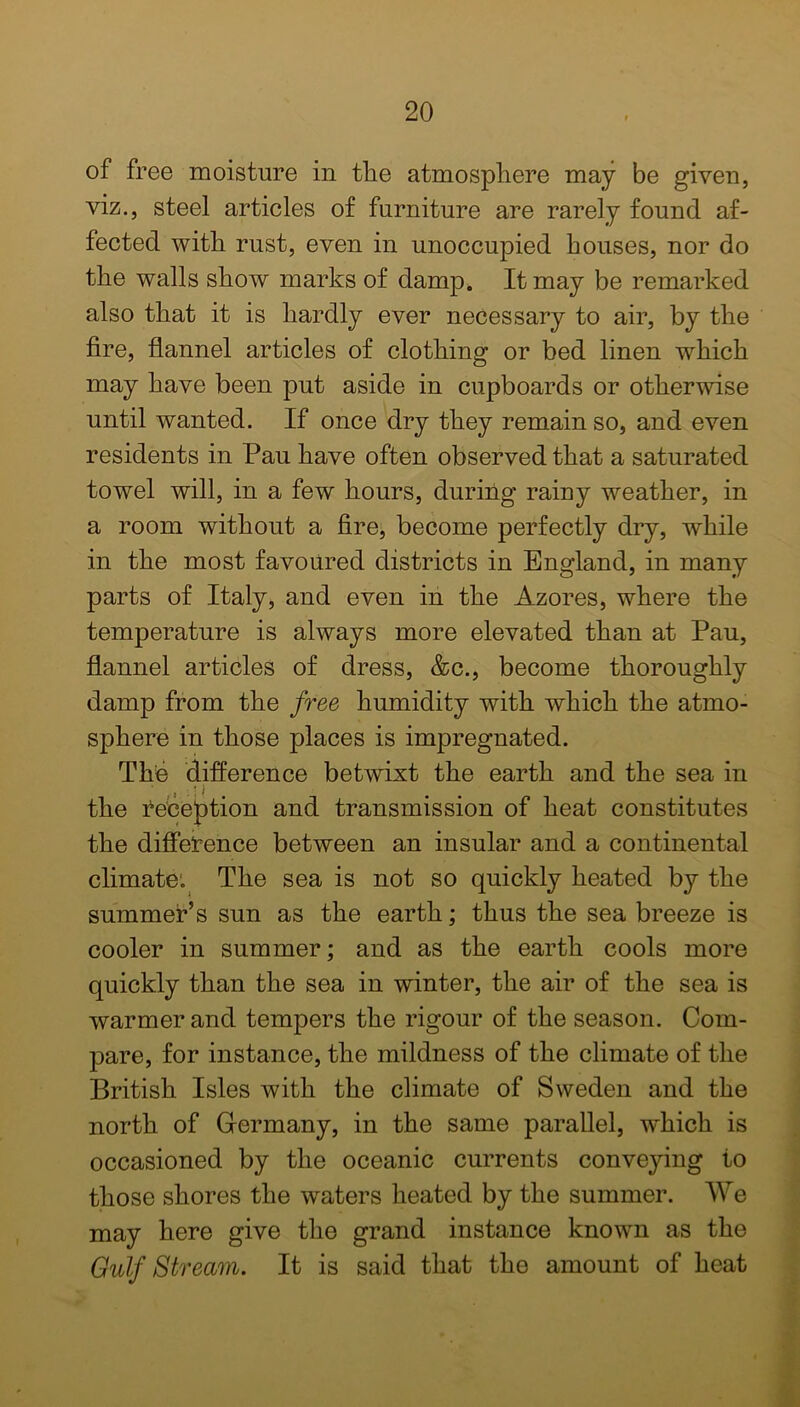 of free moisture in the atmosphere may be given, viz., steel articles of furniture are rarely found af- fected with rust, even in unoccupied houses, nor do the walls show marks of damp. It may be remarked also that it is hardly ever necessary to air, by the fire, flannel articles of clothing or bed linen which may have been put aside in cupboards or otherwise until wanted. If once dry they remain so, and even residents in Pau have often observed that a saturated towel will, in a few hours, during rainy weather, in a room without a fire, become perfectly dry, while in the most favoured districts in England, in many parts of Italy, and even in the Azores, where the temperature is always more elevated than at Pau, flannel articles of dress, &c., become thoroughly damp from the free humidity with which the atmo- sphere in those places is impregnated. Tfie difference betwixt the earth and the sea in the deception and transmission of heat constitutes the difference between an insular and a continental climate. The sea is not so quickly heated by the summer’s sun as the earth; thus the sea breeze is cooler in summer; and as the earth cools more quickly than the sea in winter, the air of the sea is warmer and tempers the rigour of the season. Com- pare, for instance, the mildness of the climate of the British Isles with the climate of Sweden and the north of Germany, in the same parallel, which is occasioned by the oceanic currents conveying to those shores the waters heated by the summer. We may here give the grand instance known as the Gulf Stream. It is said that the amount of heat