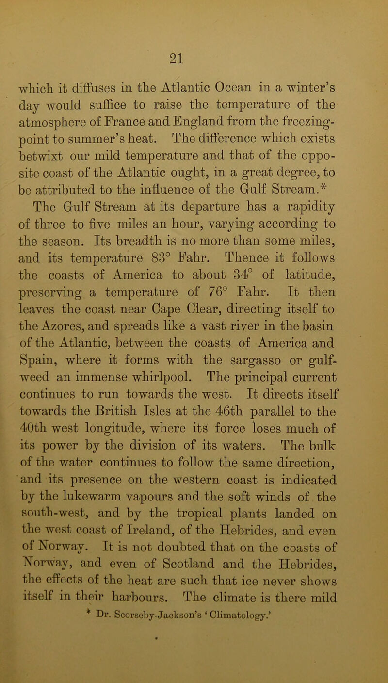 wliicli it diffuses in the Atlantic Ocean in a winter’s day would suffice to raise the temperature of the atmosphere of France and England from the freezing- point to summer’s heat. The difference which exists betwixt our mild temperature and that of the oppo- site coast of the Atlantic ought, in a great degree, to be attributed to the influence of the Gulf Stream.* The Gulf Stream at its departure has a rapidity of three to five miles an hour, varying according to the season. Its breadth is no more than some miles, and its temperature 83° Fahr. Thence it follows the coasts of America to about 34° of latitude, preserving a temperature of 76° Fahr. It then leaves the coast near Cape Clear, directing itself to the Azores, and spreads like a vast river in the basin of the Atlantic, between the coasts of America and Spain, where it forms with the sargasso or gulf- weed an immense whirlpool. The principal current continues to run towards the west. It directs itself towards the British Isles at the 46th parallel to the 40th west longitude, where its force loses much of its power by the division of its waters. The bulk of the water continues to follow the same direction, and its presence on the western coast is indicated by the lukewarm vapours and the soft winds of the south-west, and by the tropical plants landed on the west coast of Ireland, of the Hebrides, and even of Norway. It is not doubted that on the coasts of Norway, and even of Scotland and the Hebrides, the effects of the heat are such that ice never shows itself in their harbours. The climate is there mild s * Dr. Scorseby-Jack son’s ‘Climatology.’