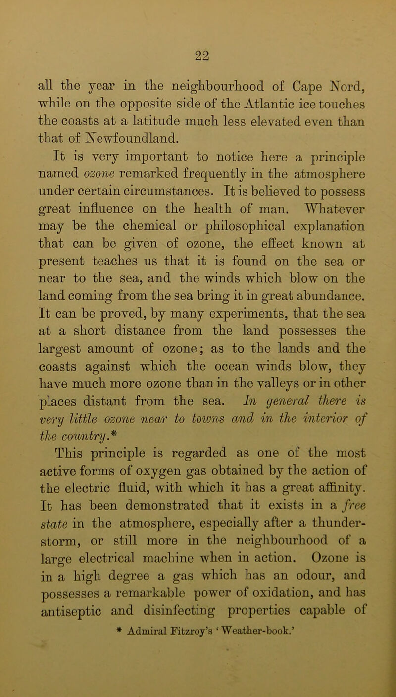 all the year in the neighbourhood of Cape Nord, while on the opposite side of the Atlantic ice touches the coasts at a latitude much less elevated even than that of Newfoundland. It is very important to notice here a principle named ozone remarked frequently in the atmosphere under certain circumstances. It is believed to possess great influence on the health of man. Whatever may be the chemical or philosophical explanation that can be given of ozone, the effect known at present teaches us that it is found on the sea or near to the sea, and the winds which blow on the land coming from the sea bring it in great abundance. It can be proved, by many experiments, that the sea at a short distance from the land possesses the largest amount of ozone; as to the lands and the coasts against which the ocean winds blow, they have much more ozone than in the valleys or in other places distant from the sea. In general there is very little ozone near to towns and in the interior of the country * This principle is regarded as one of the most active forms of oxygen gas obtained by the action of the electric fluid, with which it has a great affinity. It has been demonstrated that it exists in a free state in the atmosphere, especially after a thunder- storm, or still more in the neighbourhood of a large electrical machine when in action. Ozone is in a high degree a gas which has an odour, and possesses a remarkable power of oxidation, and has antiseptic and disinfecting properties capable of * Admiral Fitzroy’s ‘Weather-book.’