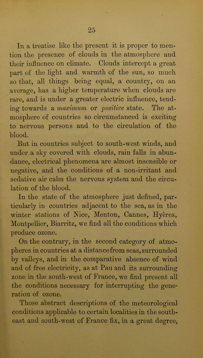 In a treatise like the present it is proper to men- tion the presence of clouds in the atmosphere and their influence on climate. Clouds intercept a great part of the light and warmth of the sun, so much so that, all things being equal, a country, on an average, has a higher temperature when clouds are rare, and is under a greater electric influence, tend- ing towards a maximum or positive state. The at- mosphere of countries so circumstanced is exciting to nervous persons and to the circulation of the blood. But in countries subject to south-west winds, and under a sky covered with clouds, rain falls in abun- dance, electrical phenomena are almost insensible or negative, and the conditions of a non-irritant and sedative air calm the nervous system and the circu- lation of the blood. In the state of the atmosphere just defined, par- ticularly in countries adjacent to the sea, as in the winter stations of Nice, Menton, Cannes, Hyeres, Montpellier, Biarritz, we find all the conditions which produce ozone. On the contrary, in the second category of atmo- pheres in countries at a distance from seas, surrounded by valleys, and in the comparative absence of wind and of free electricity, as at Pau and its surrounding zone in the south-west of France, we find present all the conditions necessary for interrupting the gene- ration of ozone. Those abstract descriptions of the meteorological conditions applicable to certain localities in the south- east and south-west of France fix, in a great degree,