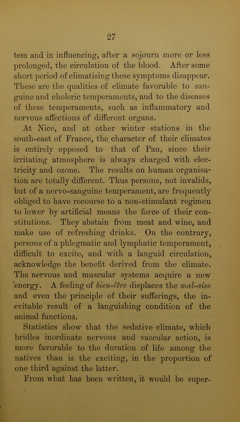 tem and in influencing, after a sojourn more or less prolonged, the circulation of the blood. After some short period of climatising these symptoms disappear. These are the qualities of climate favorable to san- guine and choleric temperaments, and to the diseases of these temperaments, such as inflammatory and nervous affections of different organs. At Nice, and at other winter stations in the south-east of France, the character of their climates is entirely opposed to that of Pau, since their irritating atmosphere is always charged with elec- tricity and ozone. The results on human organisa- tion are totally different. Thus persons, not invalids, but of a nervo-sanguine temperament, are frequently obliged to have recourse to a non-stimulant regimen to lower by artificial means the force of their con- stitutions. They abstain from meat and wine, and make use of refreshing drinks. On the contrary, persons of a phlegmatic and lymphatic temperament, difficult to excite, and with a languid circulation, acknowledge the benefit derived from the climate. The nervous and muscular systems acquire a new energy. A feeling of bien-etre displaces the mal-aise and even the principle of their sufferings, the in- evitable result of a languishing condition of the animal functions. Statistics show that the sedative climate, which bridles inordinate nervous and vascular action, is more favorable to the duration of life among the natives than is the exciting, in the proportion of one third against the latter. From what has been written, it would be super-