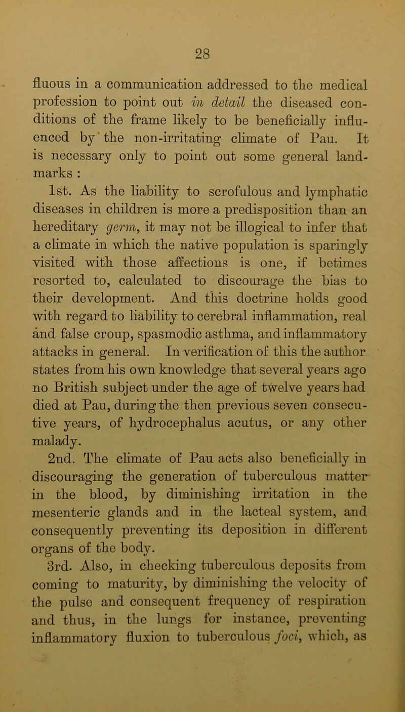 fluous in a communication addressed to tlie medical profession to point out in detail the diseased con- ditions of the frame likely to be beneficially influ- enced by the non-irritating climate of Pau. It is necessary only to point out some general land- marks : 1st. As the liability to scrofulous and lymphatic diseases in children is more a predisposition than an hereditary germ, it may not be illogical to infer that a climate in which the native population is sparingly visited with those affections is one, if betimes resorted to, calculated to discourage the bias to their development. And this doctrine holds good with regard to liability to cerebral inflammation, real and false croup, spasmodic asthma, and inflammatory attacks in general. In verification of this the author states from his own knowledge that several years ago no British subject under the age of twelve years had died at Pau, during the then previous seven consecu- tive years, of hydrocephalus acutus, or any other malady. 2nd. The climate of Pau acts also beneficially in discouraging the generation of tuberculous matter in the blood, by diminishing irritation in the mesenteric glands and in the lacteal system, and consequently preventing its deposition in different organs of the body. 3rd. Also, in checking tuberculous deposits from coming to maturity, by diminishing the velocity of the pulse and consequent frequency of respiration and thus, in the lungs for instance, preventing inflammatory fluxion to tuberculous foci, which, as