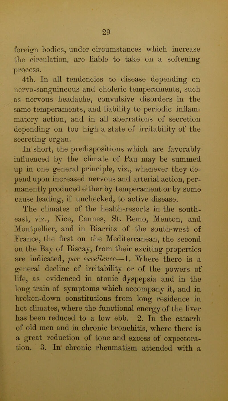 foreign bodies, under circumstances wbicb increase tbe circulation, are liable to take on a softening process. 4tli. In all tendencies to disease depending on nervo-sanguineous and choleric temperaments, such as nervous headache, convulsive disorders in the same temperaments, and liability to periodic inflam- matory action, and in all aberrations of secretion depending on too high a state of irritability of the secreting organ. In short, the predispositions which are favorably influenced by the climate of Pau may be summed up in one general principle, viz., whenever they de- pend upon increased nervous and arterial action, per- manently produced either by temperament or by some cause leading, if unchecked, to active disease. The climates of the health-resorts in the south- east, viz., Nice, Cannes, St. Remo, Menton, and Montpellier, and in Biarritz of the south-west of France, the first on the Mediterranean, the second on the Bay of Biscay, from their exciting properties are indicated, par excellence—1. Where there is a general decline of irritability or of the powers of life, as evidenced in atonic dyspepsia and in the long train of symptoms which accompany it, and in broken-down constitutions from long residence in hot climates, where the functional energy of the liver has been reduced to a low ebb. 2. In the catarrh of old men and in chronic bronchitis, where there is a great reduction of tone and excess of expectora- tion. 3. In chronic rheumatism attended with a