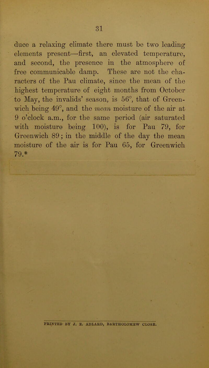 duce a relaxing climate tliere must be two leading elements present—'first, an elevated temperature, and second, the presence in the atmosphere of free communicable damp. These are not the cha- racters of the Pau climate, since the mean of the highest temperature of eight months from October to May, the invalids’ season, is 56°, that of Green- wich being 49°, and. the mean moisture of the air at 9 o’clock a.m., for the same period (air saturated with moisture being 100), is for Pau 79, for Greenwich 89; in the middle of the day the mean moisture of the air is for Pau 65, for Greenwich 79.* FEINTED BY J. E. ADLAED, BAKTHOLOMEW CLOSE.