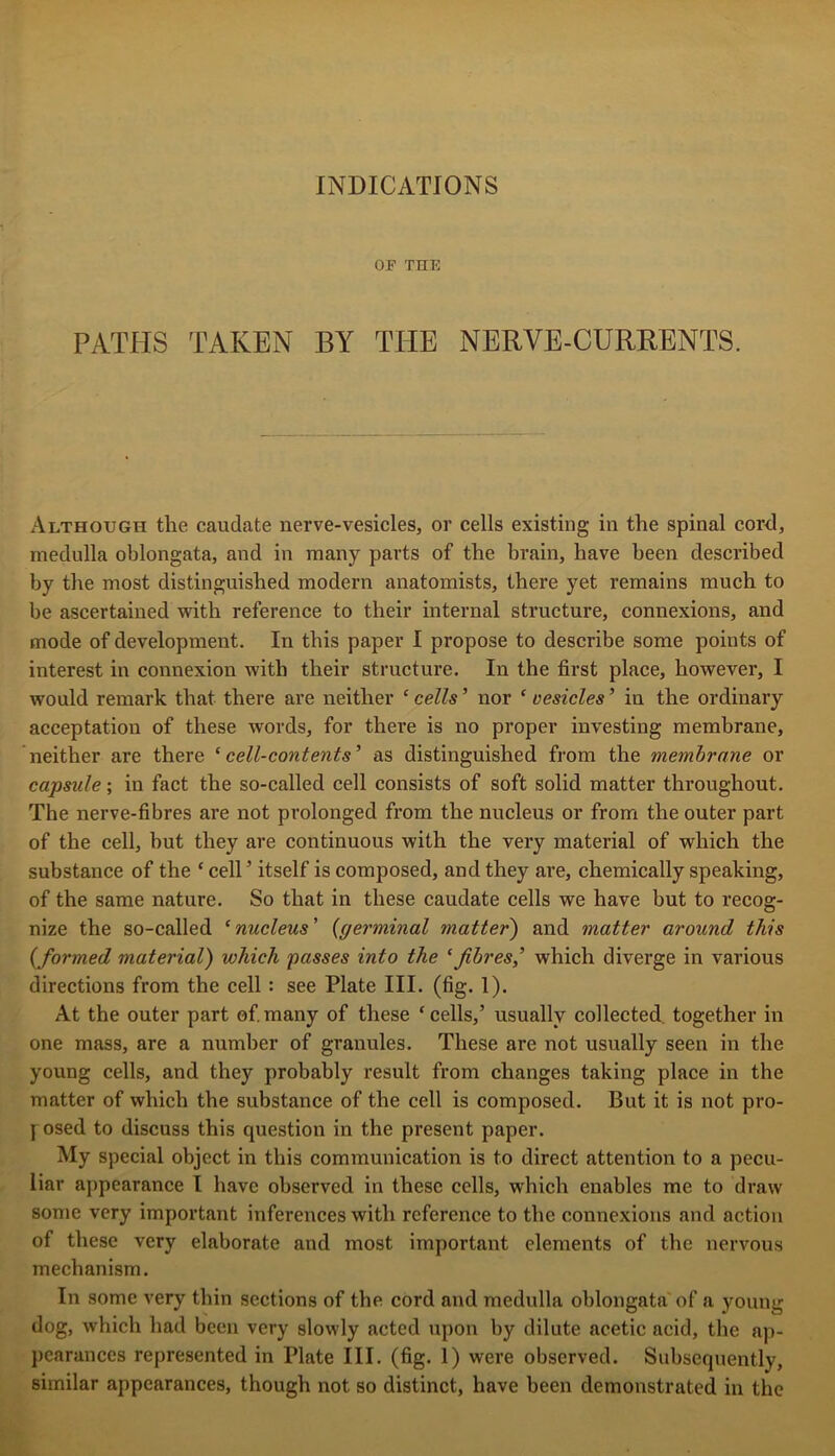 OF THE PATHS TAKEN BY THE NERVE-CURRENTS. x\lthough the caudate uerve-vesicles, or cells existing in the spinal cord, medulla oblongata, and in many parts of the brain, have been described by the most distinguished modern anatomists, there yet remains much to be ascertained with reference to their internal structure, connexions, and mode of development. In this paper I propose to describe some points of interest in connexion with their structure. In the first place, however, I would remark that there are neither ‘ cells ’ nor ‘ vesicles ’ in the ordinary acceptation of these words, for there is no proper investing membrane, neither are there ‘ cell-content s’ as distinguished from the membrane or capsule; in fact the so-called cell consists of soft solid matter throughout. The nerve-fibres are not prolonged from the nucleus or from the outer part of the cell, but they are continuous with the very material of which the substance of the ‘ cell ’ itself is composed, and they are, chemically speaking, of the same nature. So that in these caudate cells we have but to recog- nize the so-called ‘nucleus' {germinal matter') and matter around this {formed material) which passes into the ‘fibres,’ which diverge in various directions from the cell: see Plate III. (fig. 1). At the outer part ef many of these ‘ cells,’ usually collected together in one mass, are a number of granules. These are not usually seen in the young cells, and they probably result from changes taking place in the matter of which the substance of the cell is composed. But it is not pro- y osed to discuss this question in the present paper. My special object in this communication is to direct attention to a pecu- liar appearance I have observed in these cells, which enables me to draw some very important inferences with reference to the connexions and action of these very elaborate and most important elements of the nervous mechanism. In some very thin sections of the cord and medulla oblongata of a young dog, which had been very slowly acted upon by dilute acetic acid, the ap- j)caranccs represented in Plate III. (fig. 1) were observed. Subsequently, similar appearances, though not so distinct, have been demonstrated in the