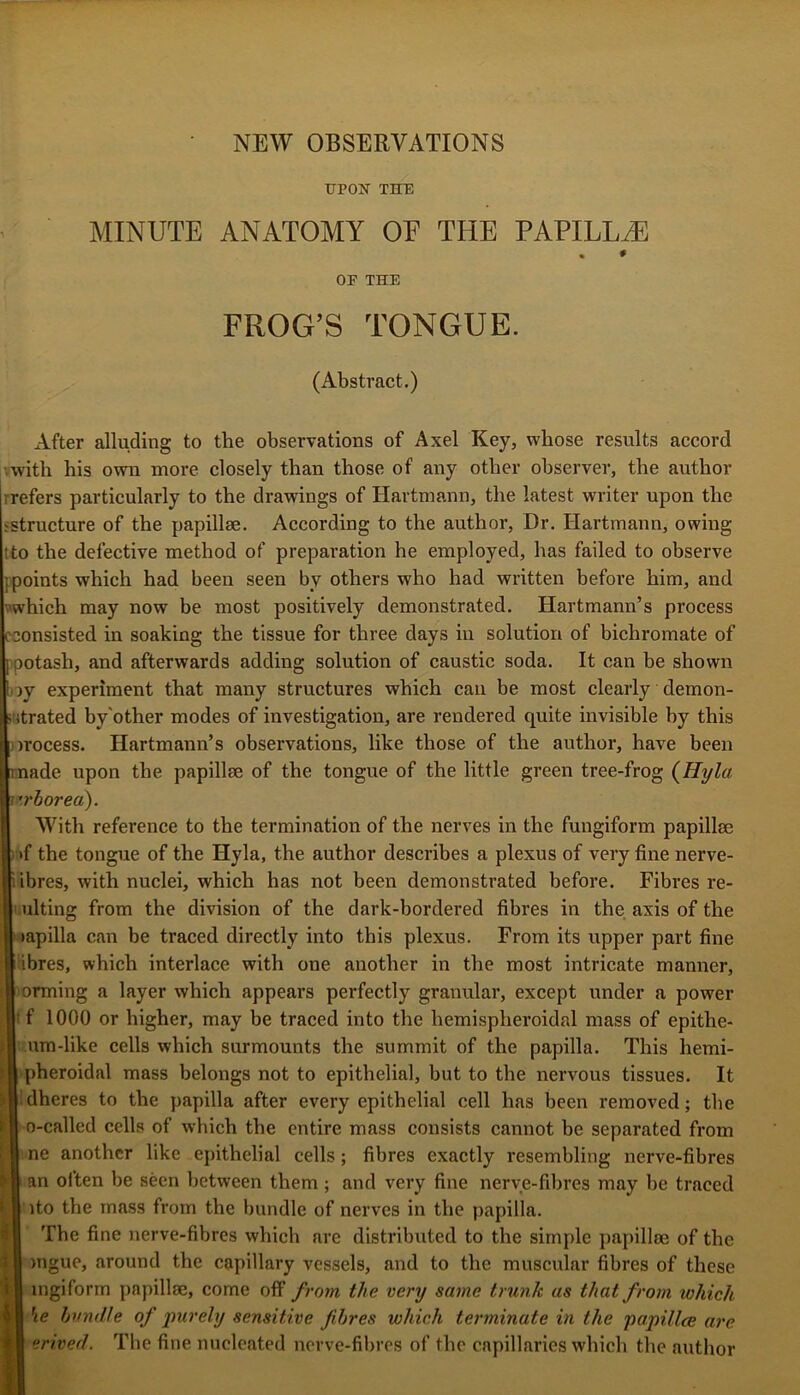 NEW OBSERVATIONS UPON THE MINUTE ANATOMY OF THE PAPILLAE OF THE FROG’S TONGUE. (Abstract.) After alluding to the observations of Axel Key, whose results accord •.with his own more closely than those of any other observer, the author rrefers particularly to the drawings of Hartmann, the latest writer upon the sstructure of the papillae. According to the author. Dr. Hartmann, owing tto the defective method of preparation he employed, has failed to observe {points which had been seen by others who had written befoi’e him, and which may now be most positively demonstrated. Hartmann’s process (•consisted in soaking the tissue for three days in solution of bichromate of |)potash, and afterwards adding solution of caustic soda. It can be shown l)jy experiment that many structures which can be most clearly demon- jijtrated by'other modes of investigation, are rendered quite invisible by this orocess. Hartmann’s observations, like those of the author, have been made upon the papillae of the tongue of the little green tree-frog {Hyla TV'borea). With reference to the termination of the nerves in the fungiform papillae ) »f the tongue of the Hyla, the author describes a plexus of very fine nerve- Iibres, with nuclei, which has not been demonstrated before. Fibres re- ulting from the division of the dark-bordered fibres in the axis of the )apilla can be traced directly into this plexus. From its upper part fine iibres, which interlace with one another in the most intricate manner, orming a layer which appears perfectly granular, except under a power t f 1000 or higher, may be traced into the hemispheroidal mass of epithe- um-like cells which surmounts the summit of the papilla. This hemi- ■ pheroidal mass belongs not to epithelial, but to the nervous tissues. It idheres to the papilla after every epithelial cell has been removed; the o-called cells of which the entire mass consists cannot be separated from Ine another like epithelial cells; fibres exactly resembling nerve-fibres an olten be seen between them; and very fine nerve-fibres may be traced ito the mass from the bundle of nerves in the papilla. Tbe fine nerve-fibres which are distributed to the simple paj)ill8e of the )iigue, around the capillary vessels, and to the muscular fibres of these ingiform papillae, come off from the very same trunk as that from which he hvmUe of j)urely sensitive fibres which terminate in the papillce are erived. The fine nucleated nerve-fibres of the capillaries which the .author