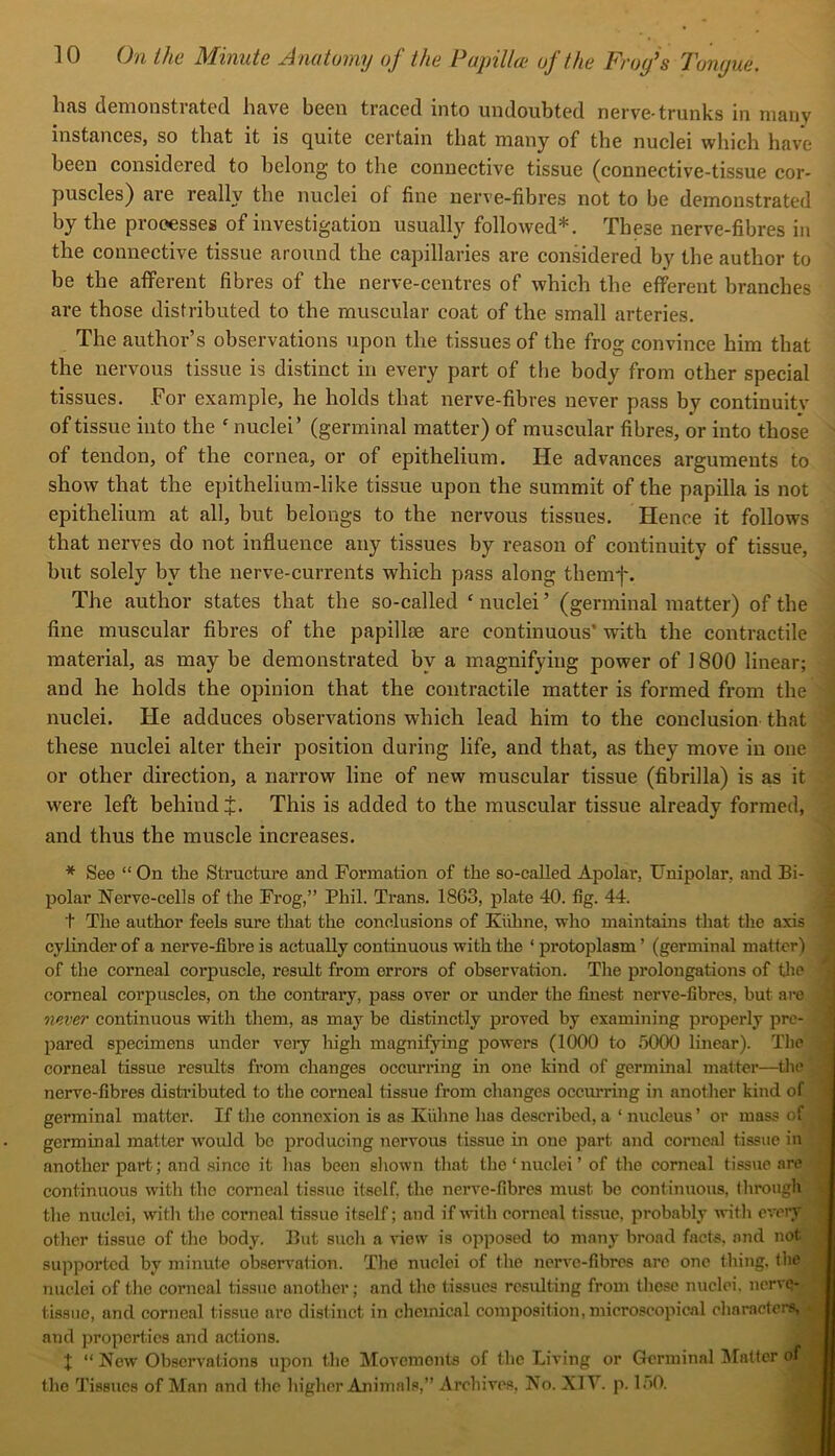 has demonstrated have been traced into undoubted nerve-trunks in many instanceSj so that it is quite certain that many of the nuclei which have been considered to belong to the connective tissue (connective-tissue cor- puscles) are really the nuclei of fine nerve-fibres not to be demonstrated by the processes of investigation usually followed*. These nerve-fibres in the connective tissue around the capillaries are considered by the author to be the aflFerent fibres of the nerve-centres of which the efferent branches are those distributed to the muscular coat of the small arteries. The author’s observations upon the tissues of the frog convince him that the nervous tissue is distinct in every part of the body from other special tissues. For example, he holds that nerve-fibres never pass by continuity of tissue into the ' nuclei’ (germinal matter) of muscular fibres, or into those of tendon, of the cornea, or of epithelium. He advances arguments to show that the epithelium-like tissue upon the summit of the papilla is not epithelium at all, but belongs to the nervous tissues. Hence it follows that nerves do not influence any tissues by reason of continuity of tissue, but solely by the nerve-currents which pass along themf. The author states that the so-called ‘ nuclei ’ (germinal matter) of the fine muscular fibres of the papillae are continuous’ with the contractile material, as may be demonstrated by a magnifying power of 1800 linear; and he holds the opinion that the contractile matter is formed from the nuclei. He adduces observations which lead him to the conclusion that these nuclei alter their position during life, and that, as they move in one or other direction, a narrow line of new muscular tissue (fibrilla) is as it were left behind i. This is added to the muscular tissue already formed, and thus the muscle increases. * See “ On the Structure and Formation of the so-called Apolar, Unipolar, and Bi- polar Nerve-cells of the Frog,” Phil. Trans. 1863, plate 40. fig. 44. t The author feels sure that the conclusions of Kilhne, who maintains that the axis cylinder of a nerve-fibre is actually continuous with the ‘ protoplasm ’ (germinal matter) of the corneal corpuscle, result from errors of observation. The prolongations of tlie corneal corpuscles, on the contrary, pass over or under the finest nerve-fibres, but are never continuous with them, as may be distinctly proved by examining properly pre- pared specimens under very high magnifying powers (1000 to .'3000 linear). The corneal tissue results from changes occurring in one kind of germinal matter—the nerve-fibres disti’ibuted to tlie corneal tissue from changes occiu'ring in another kind of germinal matter. If tlie connexion is as Kiihne lias described, a ‘ nucleus ’ or mass of germinal matter w^ould be producing nervous tissue in one part and corneal tissue in another part; and since it has been shown that the‘nuclei’ of the corneal tissue are continuous with the corneal tissue itself, the nerve-fibres must be continuous, through the nuclei, with the corneal tissue itself; and if with corneal tissue, probably with every other tissue of the body. But such a view is opposed to many broad facts, and not supported by minute observ'ation. The nuclei of the nerve-fibres arc one thing, the nuclei of the corneal tissue another; and the tissues resulting from these nuclei, nerve- tissuc, and corneal tissue are distinct in chemical composition, microscopical characters, . and properties and actions. I “ New Observations upon the Movements of the Living or Germinal Matter of the Tissues of Man and the higher Animals,” Archives, No. XIV. p. loO.