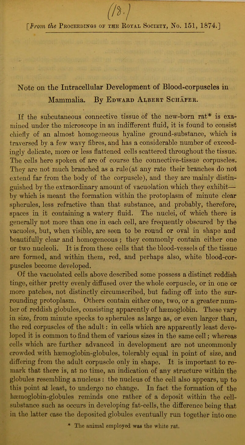 Note on the Intracellular Development of Blood-corpuscles in Mammalia. By Edward Albert Schafer. If the subcutaneous connective tissue of the new-born rat* is exa- mined under the microscope in an indifferent fluid, it is found to consist chiefly of an almost homogeneous hyaline ground-substance, which is traversed by a few wavy fibres, and has a considerable number of exceed- ingly delicate, more or less flattened cells scattered throughout the tissue. The cells here spoken of are of course the connective-tissue corpuscles. They are not much branched as a rule (at any rate their branches do not extend far from the body of the corpuscle), and they are mainly distin- guished by the extraordinary amount of vacuolation which they exhibit— by which is meant the formation within the protoplasm of minute clear spherules, less refractive than that substance, and probably, therefore, spaces in it containing a watery fluid. The nuclei, of which there is generally not more than one in each cell, are frequently obscured by the vacuoles, but, when visible, are seen to be round or oval in shape and beautifully clear and homogeneous; they commonly contain either one or two nucleoli. It is from these cells that the blood-vessels of the tissue are formed, and within them, red, and perhaps also, white blood-cor- puscles become developed. Of the vacuolated cells above described some possess a distinct reddish tinge, either pretty evenly diffused over the whole corpuscle, or in one or more patches, not distinctly circumscribed, but fading off into the sur- rounding protoplasm. Others contain either one, two, or a greater num- ber of reddish globules, consisting apparently of haemoglobin. These vary in size, from minute specks to spherules as large as, or even larger than, the red corpuscles of the adult: in cells which are apparently least deve- loped it is common to find them of various sizes in the same cell; whereas cells which are further advanced in development are not uncommonly crowded with haemoglobin-globules, tolerably equal in point of size, and differing from the adult corpuscle only in shape. It is important to re- mark that there is, at no time, an indication of any structure within the globules resembling a nucleus : the nucleus of the cell also appears, up to this point at least, to undergo no change. In fact the formation of the haemoglobin-globules reminds one rather of a deposit within the cell- substance such as occurs in developing fat-cells, the difference being that in the latter case the deposited globules eventually run together into one * The animal employed was the white rat.