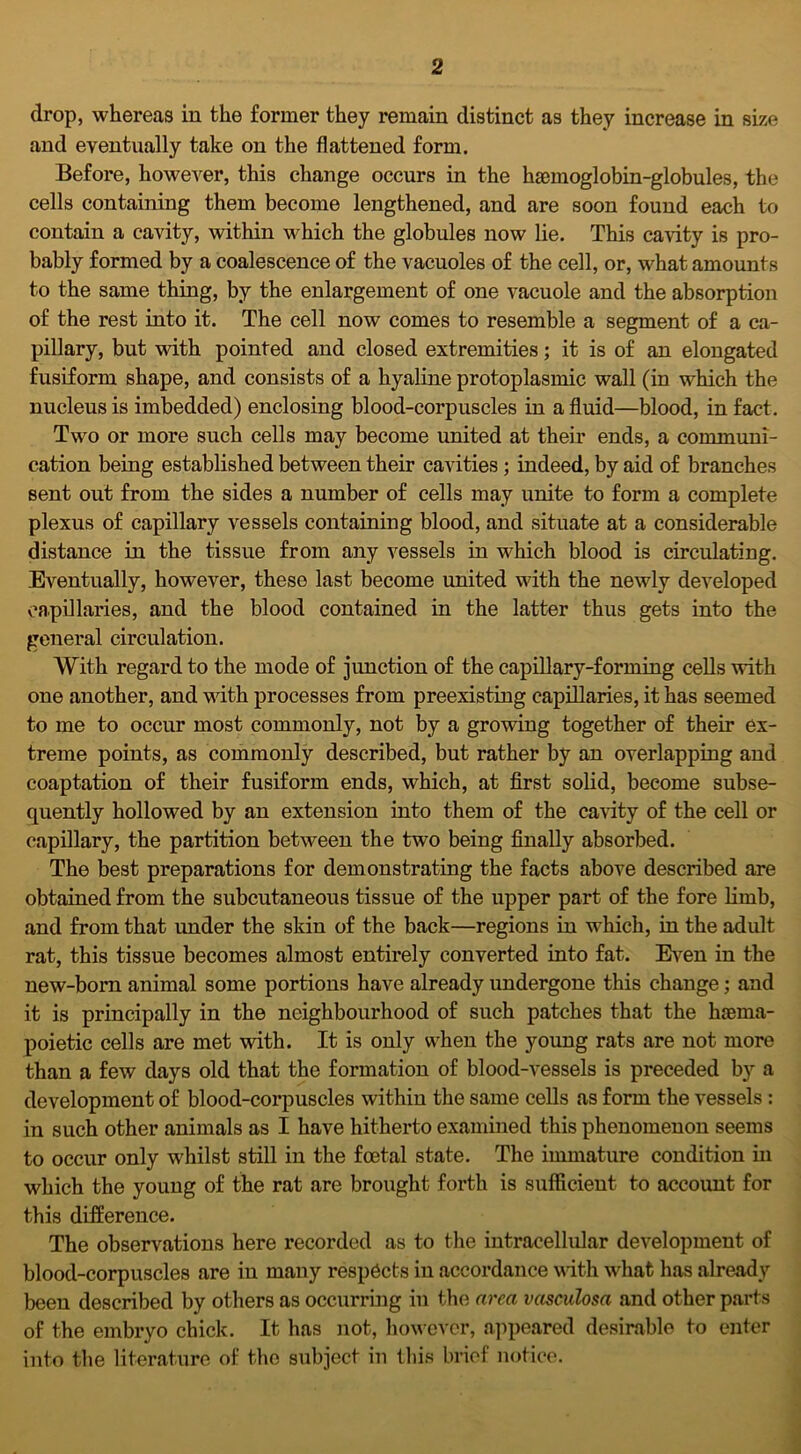 2 drop, whereas in the former they remain distinct as they increase in size and eventually take on the flattened form. Before, however, this change occurs in the haemoglobin-globules, the cells containing them become lengthened, and are soon found each to contain a cavity, within which the globules now lie. This cavity is pro- bably formed by a coalescence of the vacuoles of the cell, or, what amounts to the same thing, by the enlargement of one vacuole and the absorption of the rest into it. The cell now comes to resemble a segment of a ca- pillary, but with pointed and closed extremities; it is of an elongated fusiform shape, and consists of a hyaline protoplasmic wall (in which the nucleus is imbedded) enclosing blood-corpuscles in a fluid—blood, in fact. Two or more such cells may become united at their ends, a communi- cation being established between their cavities ; indeed, by aid of branches sent out from the sides a number of cells may unite to form a complete plexus of capillary vessels containing blood, and situate at a considerable distance in the tissue from any vessels in which blood is circulating. Eventually, however, these last become united with the newly developed capillaries, and the blood contained in the latter thus gets into the general circulation. With regard to the mode of junction of the capillary-forming cells with one another, and with processes from preexisting capillaries, it has seemed to me to occur most commonly, not by a growing together of their ex- treme points, as commonly described, but rather by an overlapping and coaptation of their fusiform ends, which, at first solid, become subse- quently hollowed by an extension into them of the cavity of the cell or capillary, the partition between the two being finally absorbed. The best preparations for demonstrating the facts above described are obtained from the subcutaneous tissue of the upper part of the fore limb, and from that under the skin of the back—regions in which, in the adult rat, this tissue becomes almost entirely converted into fat. Even in the new-born animal some portions have already undergone this change; and it is principally in the neighbourhood of such patches that the li£ema- poietic cells are met with. It is only when the young rats are not more than a few days old that the formation of blood-vessels is preceded by a development of blood-corpuscles within the same cells as form the vessels : in such other animals as I have hitherto examined this phenomenon seems to occur only whilst still in the foetal state. The immature condition in which the young of the rat are brought forth is sufficient to account for this difference. The observations here recorded as to the intracellular development of blood-corpuscles are in many respects in accordance with what has already been described by others as occurring in the area vasculosa and other parts of the embryo chick. It has not, however, appeared desirable to enter into the literature of the subject in this brief notice.