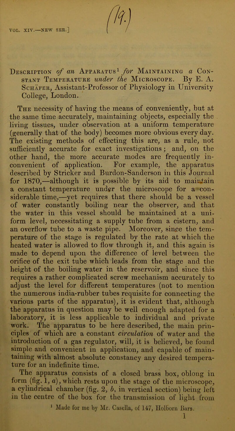 Description of an Apparatus1 for Maintaining a Con- stant Temperature under the Microscope. By E. A. Schafer, Assistant-Professor of Physiology in University College, London. The necessity of having the means of conveniently, but at the same time accurately, maintaining objects, especially the living tissues, under observation at a uniform temperature (generally that of the body) becomes more obvious every day. The existing methods of effecting this are, as a rule, not sufficiently accurate for exact investigations; and, on the other hand, the more accurate modes are frequently in- convenient of application. For example, the apparatus described by Strieker and Burdon-Sanderson in this Journal for 1870,—although it is possible by its aid to maintain a constant temperature under the microscope for a con- siderable time,—yet requires that there should be a vessel of water constantly boiling near the observer, and that the water in this vessel should be maintained at a uni- form level, necessitating a supply tube from a cistern, and an overflow tube to a waste pipe. Moreover, sinue the tem- perature of the stage is regulated by the rate at which the heated water is allowed to flow through it, and this again is made to depend upon the difference of level between the orifice of the exit tube which leads from the stage and the height of the boiling water in the reservoir, and since this requires a rather complicated screw mechanism accurately to adjust the level for different temperatures (not to mention the numerous india-rubber tubes requisite for connecting the various parts of the apparatus), it is evident that, although the apparatus in question may be well enough adapted for a laboratory, it is less applicable to individual and private work. The apparatus to be here described, the main prin- ciples of which are a constant circulation of water and the introduction of a gas regulator, will, it is believed, be found simple and convenient in application, and capable of main- taining with almost absolute constancy any desired tempera- ture for an indefinite time. The apparatus consists of a closed brass box, oblong in form (fig. 1, a), which rests upon the stage of the microscope, a cylindrical chamber (fig. 2, b, in vertical section) being left in the centre of the box for the transmission of light from 1 Made for me by Mr. Casclla, of 147, Holborn Bars.