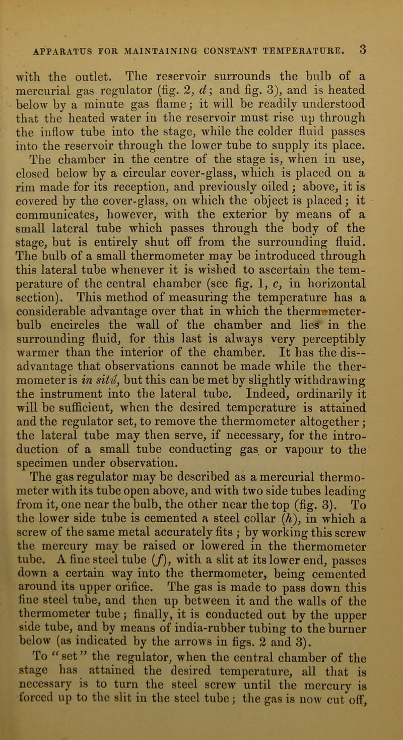 with the outlet. The reservoir surrounds the bulb of a mercurial gas regulator (fig. 2, d; and fig. 3), and is heated below by a minute gas flame; it will be readily understood that the heated water in the reservoir must rise up through the inflow tube into the stage, while the colder fluid passes into the reservoir through the lower tube to supply its place. The chamber in the centre of the stage is, when in use, closed below by a circular cover-glass, which is placed on a rim made for its reception, and previously oiled; above, it is covered by the cover-glass, on which the object is placed; it communicates, however, with the exterior by means of a small lateral tube which passes through the body of the stage, but is entirely shut off from the surrounding fluid. The bulb of a small thermometer may be introduced through this lateral tube whenever it is wished to ascertain the tem- perature of the central chamber (see fig. 1, c, in horizontal section). This method of measuring the temperature has a considerable advantage over that in which the thermometer- bulb encircles the wall of the chamber and lies in the surrounding fluid, for this last is always very perceptibly warmer than the interior of the chamber. It has the dis- advantage that observations cannot be made while the ther- mometer is in situ, but this can be met by slightly withdrawing the instrument into the lateral tube. Indeed, ordinarily it will be sufficient, when the desired temperature is attained and the regulator set, to remove the thermometer altogether ; the lateral tube may then serve, if necessary, for the intro- duction of a small tube conducting gas or vapour to the specimen under observation. The gas regulator may be described as a mercurial thermo- meter with its tube open above, and with two side tubes leading from it, one near the bulb, the other near the top (fig. 3). To the lower side tube is cemented a steel collar ([h), in which a screw of the same metal accurately fits ; by working this screw the mercury may be raised or lowered in the thermometer tube. A fine steel tube (/), with a slit at its lower end, passes down a certain way into the thermometer, being cemented around its upper orifice. The gas is made to pass down this fine steel tube, and then up between it and the walls of the thermometer tube; finally, it is conducted out by the upper side tube, and by means of india-rubber tubing to the burner below (as indicated by the arrows in figs. 2 and 3). To “ set ” the regulator, when the central chamber of the stage has attained the desired temperature, all that is necessary is to turn the steel screw until the mercury is forced up to the slit in the steel tube; the gas is now cut off.