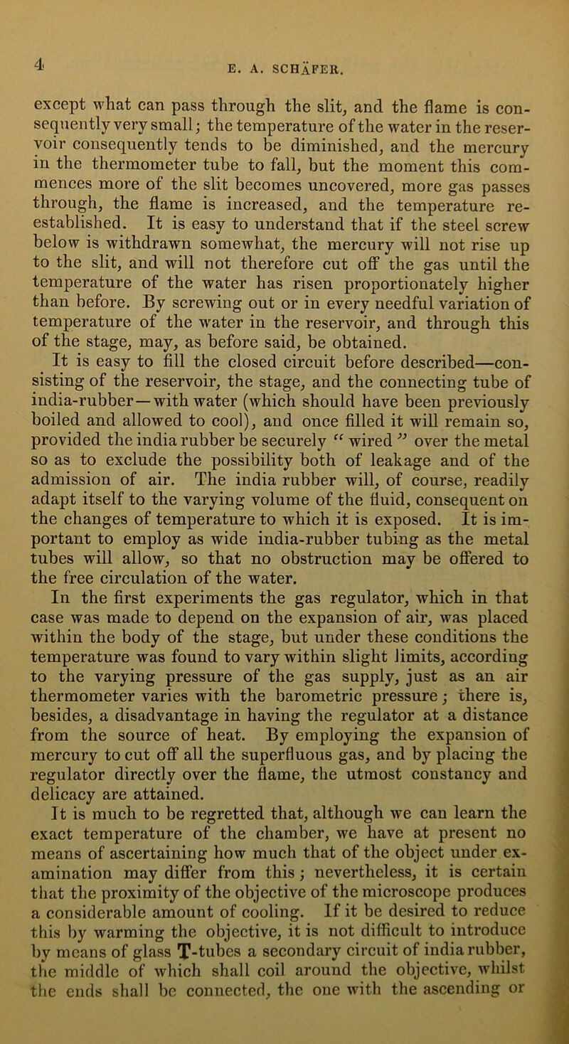 E. A. SCHAFER. except what can pass through the slit, and the flame is con- sequently very small ; the temperature of the water in the reser- voir consequently tends to be diminished, and the mercury in the thermometer tube to fall, but the moment this com- mences more of the slit becomes uncovered, more gas passes through, the flame is increased, and the temperature re- established. It is easy to understand that if the steel screw below is withdrawn somewhat, the mercury will not rise up to the slit, and will not therefore cut off the gas until the temperature of the water has risen proportionately higher than before. By screwing out or in every needful variation of temperature of the water in the reservoir, and through this of the stage, may, as before said, be obtained. It is easy to fill the closed circuit before described—con- sisting of the reservoir, the stage, and the connecting tube of india-rubber—with water (which should have been previously boiled and allowed to cool), and once filled it will remain so, provided the india rubber be securely “ wired ” over the metal so as to exclude the possibility both of leakage and of the admission of air. The india rubber will, of course, readily adapt itself to the varying volume of the fluid, consequent on the changes of temperature to which it is exposed. It is im- portant to employ as wide india-rubber tubing as the metal tubes will allow, so that no obstruction may be offered to the free circulation of the water. In the first experiments the gas regulator, which in that case was made to depend on the expansion of air, was placed within the body of the stage, but under these conditions the temperature was found to vary within slight limits, according to the varying pressure of the gas supply, just as an air thermometer varies with the barometric pressure; there is, besides, a disadvantage in having the regulator at a distance from the source of heat. By employing the expansion of mercury to cut off all the superfluous gas, and by placing the regulator directly over the flame, the utmost constancy and delicacy are attained. It is much to be regretted that, although we can learn the exact temperature of the chamber, we have at present no means of ascertaining how much that of the object under ex- amination may differ from this; nevertheless, it is certain that the proximity of the objective of the microscope produces a considerable amount of cooling. If it be desired to reduce this by warming the objective, it is not difficult to introduce by means of glass T-tubes a secondary circuit of india rubber, the middle of which shall coil around the objective, whilst the ends shall be connected, the one with the ascending or