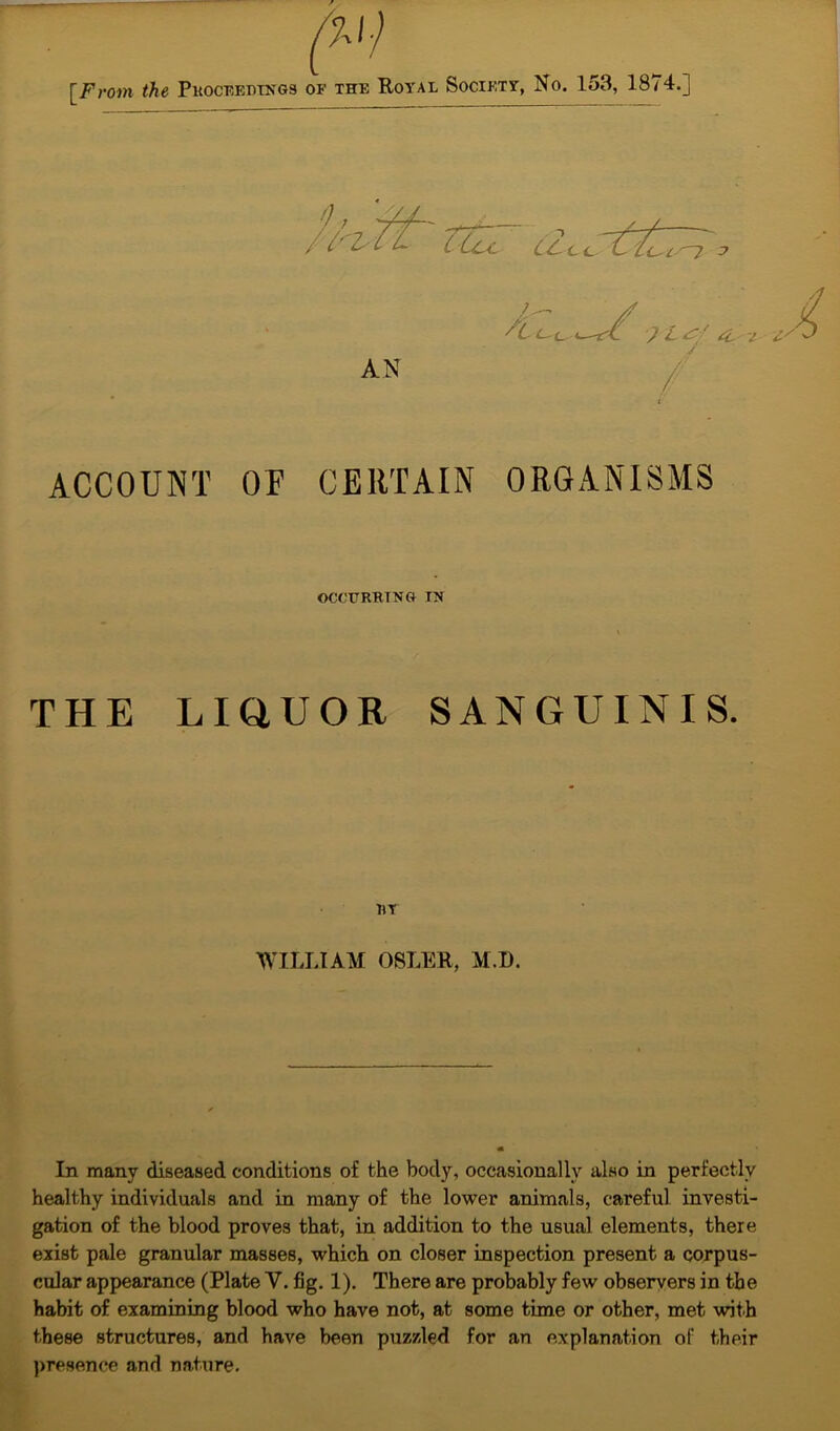 0, /1'iZr TtZc dee c ;r:; , —zrt J 'L^f £c i ly AN ACCOUNT OF CERTAIN ORGANISMS OCCURRING IN THE LIQUOR SANGUINIS. RT WILLIAM OSLER, M.D. In many diseased conditions of the body, occasionally also in perfectly healthy individuals and in many of the lower animals, careful investi- gation of the blood proves that, in addition to the usual elements, there exist pale granular masses, which on closer inspection present a corpus- cular appearance (Plate V. fig. 1). There are probably few observers in the habit of examining blood who have not, at some time or other, met with these structures, and have been puzzled for an explanation of their presence and nature.