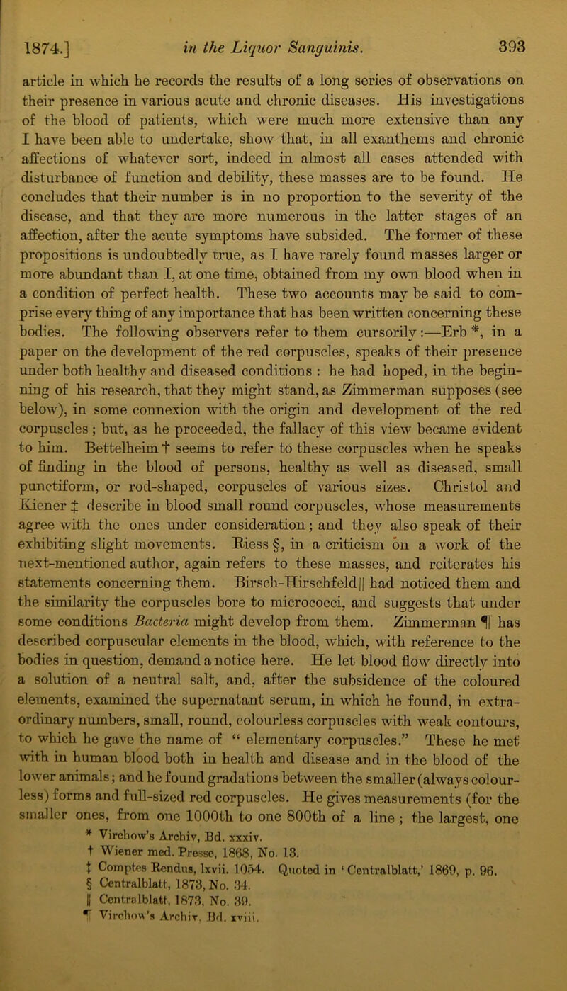 article in which he records the results of a long series of observations on their presence in various acute and chronic diseases. His investigations of the blood of patients, which were much more extensive than any I have been able to undertake, show that, in all exanthems and chronic affections of whatever sort, indeed in almost all cases attended with disturbance of function and debility, these masses are to be found. He concludes that their number is in no proportion to the severity of the disease, and that they are more numerous in the latter stages of an affection, after the acute symptoms have subsided. The former of these propositions is undoubtedly true, as I have rarely found masses larger or more abundant than I, at one time, obtained from my own blood when in a condition of perfect health. These two accounts may be said to com- prise every thing of any importance that has been written concerning these bodies. The following observers refer to them cursorily :—Erb *, in a paper on the development of the red corpuscles, speaks of their presence under both healthy and diseased conditions : he had hoped, in the begin- ning of his research, that they might stand, as Zimmerman supposes (see below), in some connexion with the origin and development of the red corpuscles; but, as he proceeded, the fallacy of this view became evident to him. Bettelheim t seems to refer to these corpuscles when he speaks of finding in the blood of persons, healthy as well as diseased, small punctifonn, or rod-shaped, corpuscles of various sizes. Christol and Kiener J describe in blood small round corpuscles, whose measurements agree with the ones under consideration; and they also speak of their exhibiting slight movements. Biess §, in a criticism bn a work of the next-mentioned author, again refers to these masses, and reiterates his statements concerning them. Birsch-Hirschfeld|| had noticed them and the similarity the corpuscles bore to micrococci, and suggests that under some conditions Bacteria might develop from them. Zimmerman 5] has described corpuscular elements in the blood, which, Math reference to the bodies in question, demand a notice here. He let blood flow directly into a solution of a neutral salt, and, after the subsidence of the coloured elements, examined the supernatant serum, in which he found, in extra- ordinary numbers, small, round, colourless corpuscles with weak contours, to which he gave the name of “ elementary corpuscles.” These he met with in human blood both in health and disease and in the blood of the lower animals; and he found gradations between the smaller (always colour- less) forms and full-sized red corpuscles. He gives measurements (for the smaller ones, from one 1000th to one 800th of a line ; the largest, one * Virchow’s Archiv, Bd. xxxiv. t Wiener med. Presse, 1868, No. 13. t Comptes Rcndus, lxvii. 1054. Quoted in ‘ Centralblatt,’ 1869, p. 96. § Centralblatt, 1873, No. 34. || Centralblatt, 1873, No. 39. *fi Virchow’s Archir. Bd. xvjii.