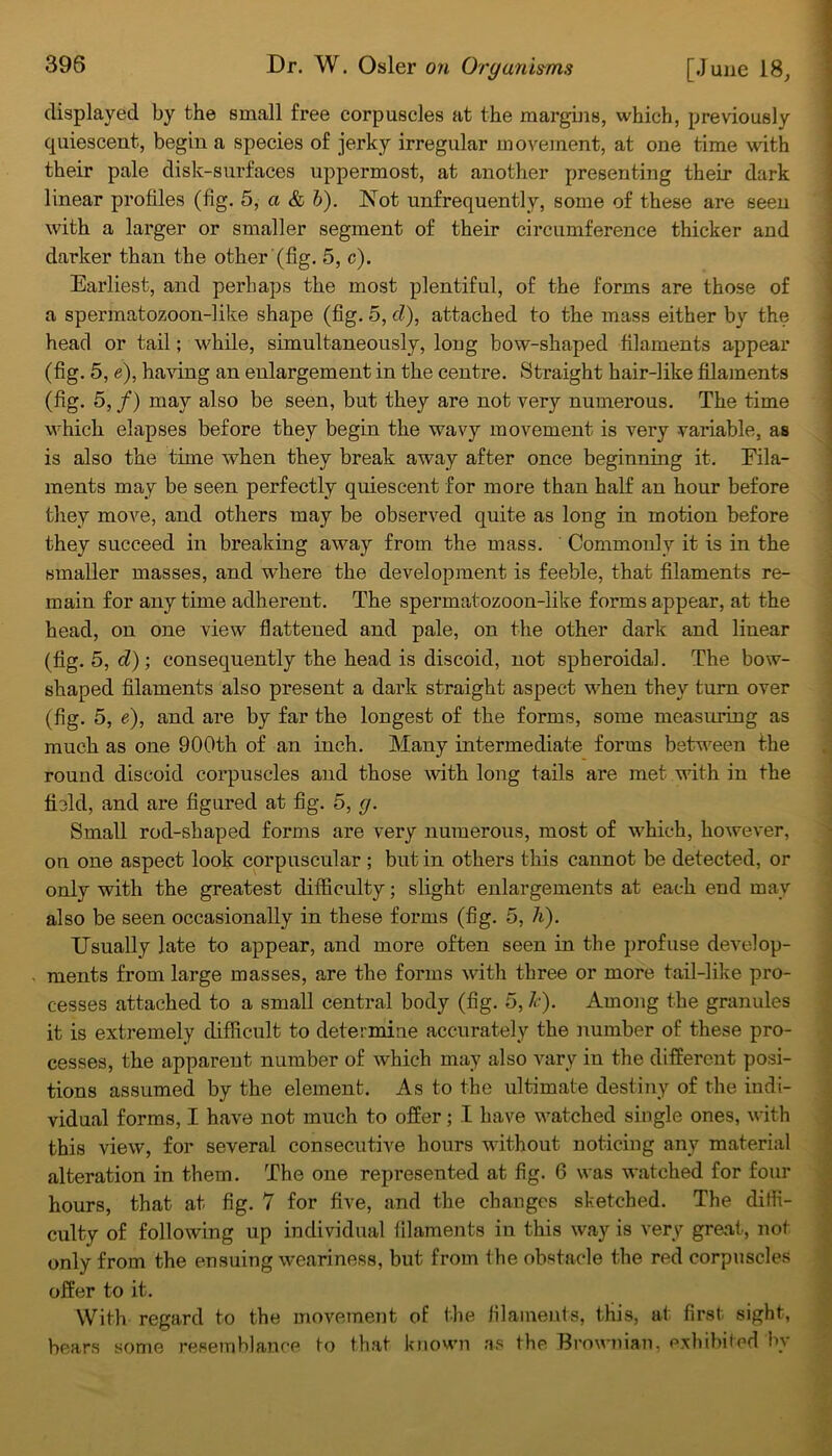 displayed by the small free corpuscles at the margins, which, previously quiescent, begin a species of jerky irregular movement, at one time with their pale disk-surfaces uppermost, at another presenting their dark linear profiles (fig. 5, a & b). Not unfrequently, some of these are seen with a larger or smaller segment of their circumference thicker and darker than the other (fig. 5, c). Earliest, and perhaps the most plentiful, of the forms are those of a spermatozoon-like shape (fig. 5, cl), attached to the mass either by the head or tail; while, simultaneously, long bow-shaped filaments appear (fig. 5, e), having an enlargement in the centre. Straight hair-like filaments (fig. 5, f) may also be seen, but they are not very numerous. The time which elapses before they begin the wavy movement is very variable, as is also the time when they break away after once beginning it. Fila- ments may be seen perfectly quiescent for more than half an hour before they move, and others may be observed quite as long in motion before they succeed in breaking away from the mass. Commonly it is in the smaller masses, and where the development is feeble, that filaments re- main for any time adherent. The spermatozoon-like forms appear, at the head, on one view flattened and pale, on the other dark and linear (fig. 5, cl); consequently the head is discoid, not spheroidal. The bow- shaped filaments also present a dark straight aspect when they turn over (fig. 5, e), and are by far the longest of the forms, some measuring as much as one 900th of an inch. Many intermediate forms between the round discoid corpuscles and those with long tails are met with in the field, and are figured at fig. 5, cj. Small rod-shaped forms are very numerous, most of which, however, on one aspect look corpuscular ; but in others this cannot be detected, or only with the greatest difficulty; slight enlargements at each end may also be seen occasionally in these forms (fig. 5, A). Usually late to appear, and more often seen in the profuse develop- ments from large masses, are the forms with three or more tail-like pro- cesses attached to a small central body (fig. 5, A). Among the granules it is extremely difficult to determine accurately the number of these pro- cesses, the apparent number of which may also vary in the different posi- tions assumed by the element. As to the ultimate destiny of the indi- vidual forms, I have not much to offer ; I have watched single ones, with this view, for several consecutive hours without noticing any material alteration in them. The one represented at fig. 6 was watched for four hours, that at fig. 7 for five, and the changes sketched. The diffi- culty of following up individual filaments in this way is very great, not only from the ensuing weariness, but from the obstacle the red corpuscles offer to it. With regard to the movement of the filaments, this, at first sight, bears some resemblance to that known as the Brownian, exhibited by