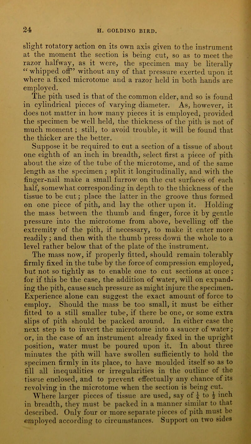 slight rotatory action on its own axis given to the instrument at the moment the section is being cut, so as to meet the razor halfway, as it were, the specimen may be literally “ whipped off” without any of that pressure exerted upon it where a fixed microtome and a razor held in both hands are employed. The pith used is that of the common elder, and so is found in cylindrical pieces of varying diameter. As, however, it does not matter in how many pieces it is employed, provided the specimen he well held, the thickness of the pith is not of much moment; still, to avoid trouble, it will be found that the thicker are the better. Suppose it be required to cut a section of a tissue of about one eighth of an inch in breadth, select first a piece of pith about the size of the tube of the microtome, and of the same length as the specimen; split it longitudinally, and with the finger-nail make a small furrow on the cut surfaces of each half, somewhat corresponding in depth to the thickness of the tissue to he cut; place the latter in the groove thus formed on one piece of pith, and lay the other upon it. Holding the mass between the thumb and finger, force it by gentle pressure into the microtome from above, bevelling off the extremity of the pith, if necessary, to make it enter more readily; and then with the thumb press down the whole to a level rather below that of the plate of the instrument. The mass now, if properly fitted, should remain tolerably firmly fixed in the tube by the force of compression employed, hut not so tightly as to enable one to cut sections at once ; for if this he the case, the addition of water, will on expand- ing the pith, cause such pressure as might injure the specimen. Experience alone can suggest the exact amount of force to employ. Should the mass be too small, it must he either fitted to a still smaller tube, if there be one, or some extra slips of pith should be packed around. In either case the next step is to invert the microtome into a saucer of water; or, in the case of an instrument already fixed in the upright position, water must be poured upon it. In about three minutes the pith will have swollen sufficiently to hold the specimen firmly in its place, to have moulded itself so as to fill all inequalities or irregularities in the outline of the tissue enclosed, and to prevent effectually any chance of its revolving in the microtome when the section is being cut. Where larger pieces of tissue are used, say of £ to ^ inch in breadth, they must be packed in a manner similar to that described. Only four or more separate pieces of pith must be employed according to circumstances. Support on two sides