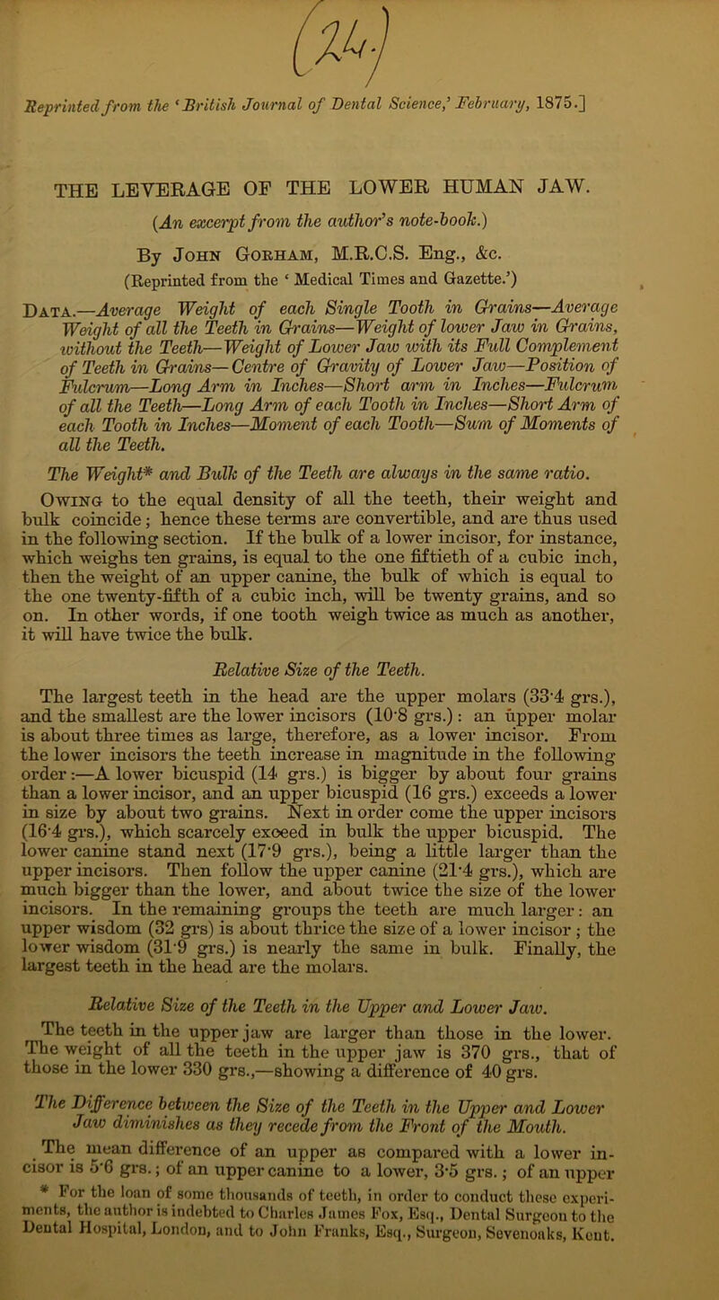 0^) Reprinted from the ‘British Journal of Dental Science,’ February, 1875.] THE LEVERAGE OF THE LOWER HUMAN JAW. (An excerpt from the author’s note-book.) By John Gorham, M.R.C.S. Eng., &c. (Reprinted from the ‘ Medical Times and Gazette.’) Data.—Average Weight of each Single Tooth in Grains—Average Weight of all the Teeth in Gi'ains—Weight of lower Jaw in Grains, without the Teeth—Weight of Lower Jaw with its Full Complement of Teeth in Grains—Centre of Gravity of Lower Jaw—Position of Fulcrum—Long Arm in Inches—Short arm in Inches—Fulcrum of all the Teeth—Long Arm of each Tooth in Inches—Short Arm of each Tooth in Inches—Moment of each Tooth—Sum of Moments of all the Teeth. The Weight* and Bidk of the Teeth are always in the same ratio. Owing to the equal density of all the teeth, their weight and bulk coincide ; hence these terms are convertible, and are thus used in the following section. If the bulk of a lower incisor, for instance, which weighs ten grains, is equal to the one fiftieth of a cubic inch, then the weight of an upper canine, the bulk of which is equal to the one twenty-fifth of a cubic inch, will be twenty grains, and so on. In other words, if one tooth weigh twice as much as another, it will have twice the bulk. Relative Size of the Teeth. The largest teeth in the head are the upper molars (33'4 grs.), and the smallest are the lower incisors (10‘8 grs.): an upper molar is about three times as large, therefore, as a lower incisor. From the lower incisors the teeth increase in magnitude in the following order:—A lower bicuspid (14 grs.) is bigger by about four grains than a lower incisor, and an upper bicuspid (16 grs.) exceeds a lower in size by about two grains. Next in order come the upper incisors (16-4 grs.), which scarcely exceed in bulk the upper bicuspid. The lower canine stand next (17‘9 grs.), being a little larger than the upper incisors. Then follow the upper canine (21-4 grs.), which are much bigger than the lower, and about twice the size of the lower incisors. In the remaining groups the teeth are much larger: an upper wisdom (32 grs) is about thrice the size of a lower incisor ; the lower wisdom (319 grs.) is nearly the same in bulk. Finally, the largest teeth in the head are the molars. Relative Size of the Teeth in the Upper and Lower Jaiv. The teeth in the upper jaw are larger than those in the lower. The weight of all the teeth in the upper jaw is 370 grs., that of those in the lower 330 grs.,—showing a difference of 40 grs. The Difference between the Size of the Teeth in the Upper and Lower Jaw diminishes as they recede from the Front of the Mouth. The mean difference of an upper as compared with a lower in- cisor is 5'6 grs.; ol an upper canine to a lower, 3‘5 grs.; of an upper * For the loan of some thousands of teeth, in order to conduct these experi- ments, the author is indebted to Charles James Fox, Esq., Dental Surgeon to the Dental Hospital, London, and to John Franks, Esq., Surgeon, Sevenoaks, Kent.