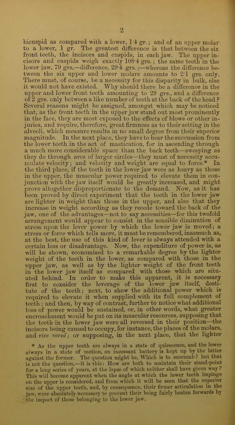 bicuspid as compared with a lower, T4 gr.; and of an upper molar to a lower, 1 gr. The greatest difference is that between the six front teeth, the incisors and cuspids, in each jaw. The upper in- cisors and cuspids weigh exactly 108-4 grs.; the same teeth in the lower jaw, 79 grs.—difference, 29'4 grs.;—whereas the difference be- tween the six upper and lower molars amounts to 2T grs. only. There must, of course, be a necessity for this disparity in bulk, else it would not have existed. Why should there be a difference in the upper and lower front teeth amounting to 29 grs., and a difference of 2 grs. only between a like number of teeth at the back of the head ? Several reasons might be assigned, amongst which may be noticed that, as the front teeth in the upper jaw stand out most prominently in the face, they are most exposed to the effects of blows or other in- juries, and require, therefore, great firmness as to their setting in the alveoli, which measure results in no small degree from their superior magnitude. In the next place, they have to bear the succussion from the lower teeth in the act of mastication, for in ascending through a much more considerable space than the back teeth—sweeping as they do through arcs of larger circles—they must of necessity accu- mulate velocity; and velocity and weight are equal to force.* In the third place, if the teeth in the lower jaw were as heavy as those in the upper, the muscular power required to elevate them in con- junction with the jaw itself would be greatly increased, and might prove altogether disproportionate to the demand. Now, as it has been proved by direct experiment that the teeth in the lower jaw are lighter in weight than those in the upper, and also that they increase in weight according as they recede toward the back of the jaw, one of the advantages—not to say necessities—for this twofold arrangement would appear to consist in the sensible diminution of stress upon the lever power by which the lower jaw is moved; a stress or force which tells more, it must be remembered, inasmuch as, at the best, the use of this kind of lever is always attended with a certain loss or disadvantage. Now, the expenditure of power is, as will be shown; economised to a remarkable degree by the lighter weight of the teeth in the lower, as compared with those in the upper jaw, as well as by the lighter weight of the front teeth in the lower jaw itself as compared with those which are situ- ated behind. In order to make this apparent, it is necessary first to consider the leverage of the lower jaw itself, desti- tute of the teeth; next, to show the additional power which is required to elevate it when supplied with its full complement of teeth ; and then, by way of contrast, further to notice what additional loss of power would be sustained, or, in other words, what greater encroachment would be put on its muscular resources, supposing that the teeth in the lower jaw were all reversed in their position—the incisors being caused to occupy, for instance, the places of the molars, and vice versa; or supposing, in the next place, that the lighter * As the upper teeth are always in a state of quiescence, and the lower always in a state of motion, an incessant battery is kept up by the latter against the former. The questiou might be, Which is to succumb r but that is not the question,—it is this: How are both to maintain their stand-point for a long series of years, at the lapse of which neither shall have given way ? This will become apparent when the angle at which the lower teeth impinge on the upper is considered, and from which it will be seen that the superior size of the upper teeth, and, by consequence, their firmer articulation in the jaw, were absolutely necessary to prevent their being fairly beaten forwards by the impact of those belonging to the lower jaw.
