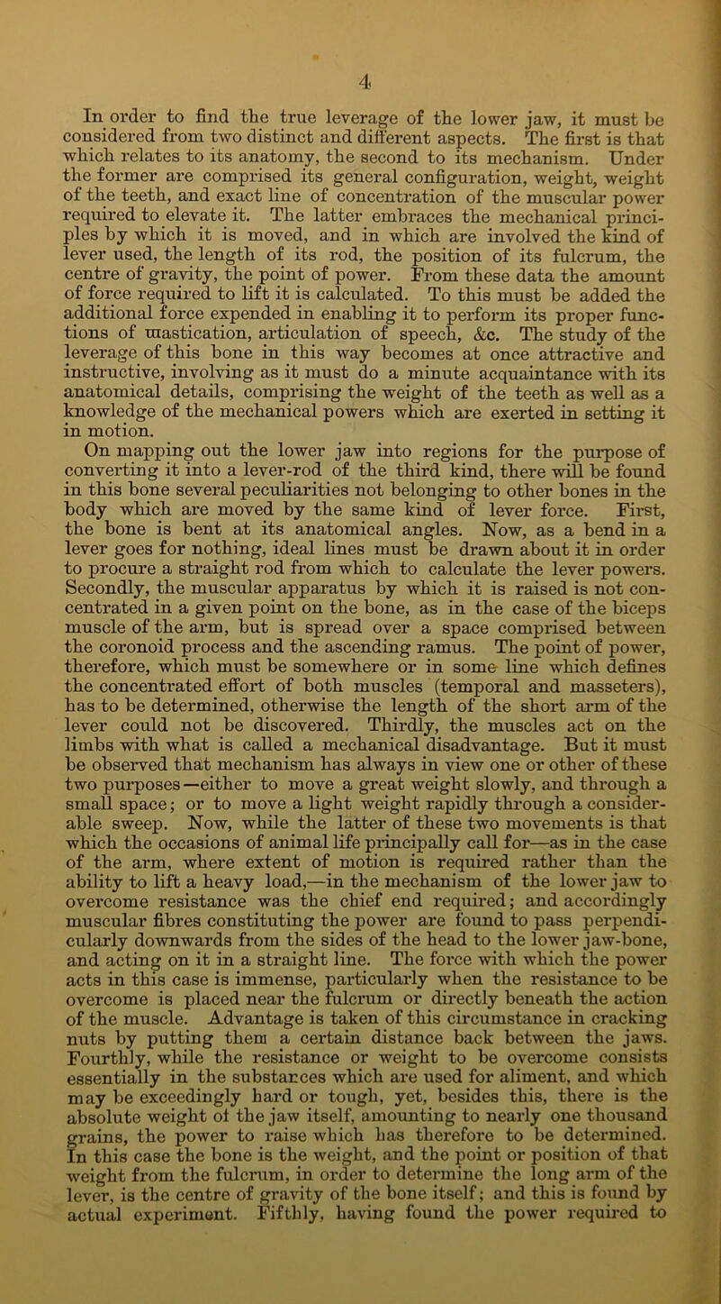 In order to find the true leverage of the lower jaw, it must be considered from two distinct and different aspects. The first is that which relates to its anatomy, the second to its mechanism. Under the former are comprised its general configuration, weight, weight of the teeth, and exact line of concentration of the muscular power required to elevate it. The latter embraces the mechanical princi- ples by which it is moved, and in which are involved the kind of lever used, the length of its rod, the position of its fulcrum, the centre of gravity, the point of power. From these data the amount of force required to lift it is calculated. To this must be added the additional force expended in enabling it to perform its proper func- tions of mastication, articulation of speech, &c. The study of the leverage of this bone in this way becomes at once attractive and instructive, involving as it must do a minute acquaintance with its anatomical details, comprising the weight of the teeth as well as a knowledge of the mechanical powers which are exerted in setting it in motion. On mapping out the lower jaw into regions for the purpose of converting it into a lever-rod of the third kind, there will be found in this bone several peculiarities not belonging to other bones in the body which are moved by the same kind of lever force. First, the bone is bent at its anatomical angles. Now, as a bend in a lever goes for nothing, ideal lines must be drawn about it in order to procure a straight rod from which to calculate the lever powers. Secondly, the muscular apparatus by which it is raised is not con- centrated in a given point on the bone, as in the case of the biceps muscle of the arm, but is spread over a space comprised between the coronoid process and the ascending ramus. The point of power, therefore, which must be somewhere or in some line which defines the concentrated effort of both muscles (temporal and masseters), has to be determined, otherwise the length of the short arm of the lever could not be discovered. Thirdly, the muscles act on the limbs with what is called a mechanical disadvantage. But it must be observed thait mechanism has always in view one or other of these two purposes—either to move a great weight slowly, and through a small space; or to move a light weight rapidly through a consider- able sweep. Now, while the latter of these two movements is that which the occasions of animal life principally call for—as in the case of the arm, where extent of motion is required rather than the ability to lift a heavy load,—in the mechanism of the lower jaw to overcome resistance was the chief end required; and accordingly muscular fibres constituting the power are found to pass perpendi- cularly downwards from the sides of the head to the lower jaw-bone, and acting on it in a straight line. The force with which the power acts in this case is immense, particularly when the resistance to be overcome is placed near the fulcrum or directly beneath the action of the muscle. Advantage is taken of this circumstance in cracking nuts by putting them a certain distance back between the jaws. Fourthly, while the resistance or weight to be overcome consists essentially in the substances which are used for aliment, and which may be exceedingly hard or tough, yet, besides this, there is the absolute weight ol the jaw itself, amounting to nearly one thousand grains, the power to raise which has thex*efore to be determined. In this case the bone is the weight, and the point or position of that weight from the fulcrum, in order to determine the long arm of the lever, is the centre of gravity of the bone itself; and this is found by actual experiment. Fifthly, having found the power required to