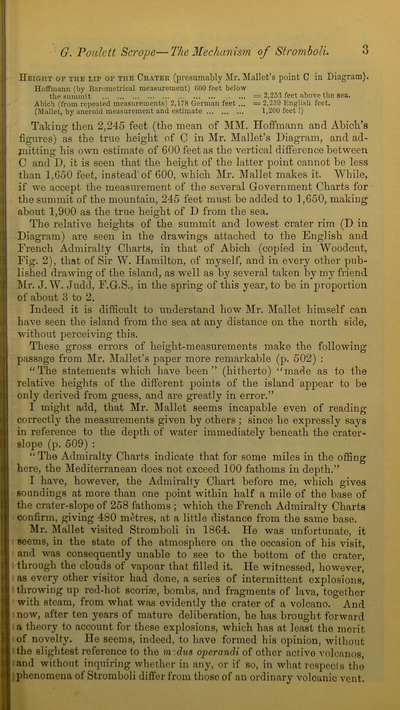 Height of the lip of the Crater (presumably Mr. Mallet’s point C in Diagram). Hoffmann (by Barometrical measurement) COO feet below the summit = 2,253 feet above the sea. Abich (from repeated measurements) 2,178 German feet ... = 2,239 English feet. (Mallet, by aneroid measurement and estimate 1,200 feet !) Taking then 2,245 feet (the mean of MM. Hoffmann and Abick’s figures) as the true height of C in Mr. Mallet’s Diagram, and ad- mitting his own estimate of 600 feet as the vertical difference between C and D, it is seen that the height of the latter jooint cannot be less than 1,650 feet, instead'of 600, which Mr. Mallet makes it. While, if we accept the measurement of the several Government Charts for the summit of the mountain, 245 feet must be added to 1,650, making about 1,900 as the true height of D from the sea. The relative heights of the summit and lowest crater rim (D in Diagram) are seen in the drawings attached to the English and French Admiralty Charts, in that of Abich (copied in Woodcut, Fig. 2), that of Sir W. Hamilton, of myself, and in every other pub- lished drawing of the island, as well as by several taken by my friend Mr. J. W. Judd, F.G.S., in the spring of this year, to be in proportion of about 3 to 2. Indeed it is difficult to understand how Mr. Mallet himself can have seen the island from the sea at any distance on the north side, without perceiving this. These gross errors of height-measurements make the following passage from Mr. Mallet’s paper more remarkable (p. 502) : “The statements which have been” (hitherto) “made as to the relative heights of the different points of the island appear to be only derived from guess, and are greatly in error.” I might add, that Mr. Mallet seems incapable even of reading correctly the measurements given by others ; since he expressly says in reference to the depth of water immediately beneath the crater- slope (p. 509) : “ The Admiralty Charts indicate that for some miles in the offing here, the Mediterranean does not exceed 100 fathoms in depth.” I have, however, the Admiralty Chart before me, which gives soundings at more than one point within half a mile of the base of the crater-slope of 258 fathoms ; which the French Admiralty Charts confirm, giving 480 metres, at a little distance from the same base. Mr. Mallet visited Stromboli in 1864. He was unfortunate, it seems, in the state of the atmosphere on the occasion of his visit, and was consequently unable to see to the bottom of the crater, through the clouds of vapour that filled it. He witnessed, however, as every other visitor had done, a series of intermittent explosions, throwing up red-hot scoriae, bombs, and fragments of lava, together with steam, from what was evidently the crater of a volcano. And now, after ten years of mature deliberation, ho has brought forward a theory to account for these explosions, which has at least the merit of novelty. He seems, indeed, to have formed his opinion, without the slightest reference to the rn'dus operandi of other active volcanos, and without inquiring whether in any, or if so, in what respects the phenomena of Stromboli differ from those of an ordinary volcanic vent.