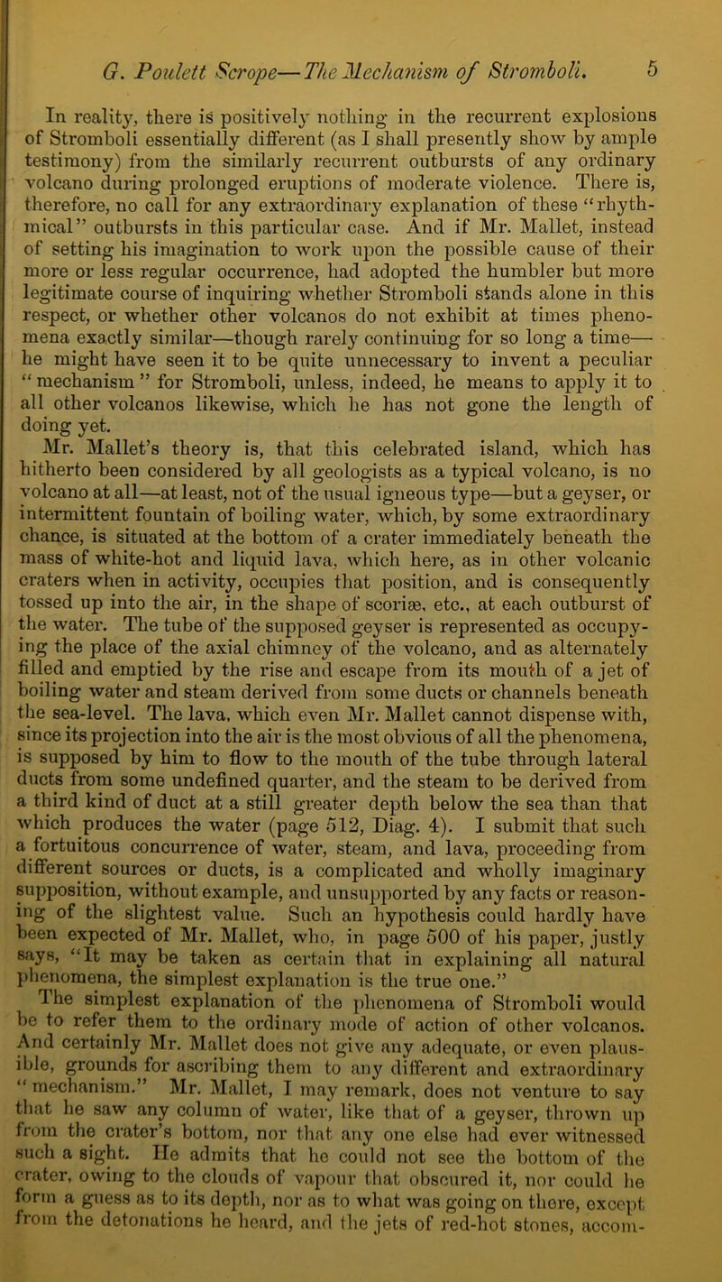 In reality, there is positively nothing in the recurrent explosions of Stromboli essentially different (as I shall presently show by ample testimony) from the similarly recurrent outbursts of any ordinary volcano during prolonged eruptions of moderate violence. There is, therefore, no call for any extraordinary explanation of these “rhyth- mical” outbursts in this particular case. And if Mr. Mallet, instead of setting his imagination to work upon the possible cause of their more or less regular occurrence, had adopted the humbler but more legitimate course of inquiring whether Stromboli stands alone in this respect, or whether other volcanos do not exhibit at times pheno- mena exactly similar—though rarely continuing for so long a time— he might have seen it to be quite unnecessary to invent a peculiar “ mechanism ” for Stromboli, unless, indeed, he means to apply it to all other volcanos likewise, which he has not gone the length of doing yet. Mr. Mallet’s theory is, that this celebrated island, which has hitherto been considered by all geologists as a typical volcano, is no volcano at all—at least, not of the usual igneous type—but a geyser, or intermittent fountain of boiling water, which, by some extraordinary chance, is situated at the bottom of a crater immediately beneath the mass of white-hot and liquid lava, which here, as in other volcanic craters when in activity, occupies that position, and is consequently tossed up into the air, in the shape of scoria, etc., at each outburst of the water. The tube of the supposed geyser is represented as occupy- ing the place of the axial chimney of the volcano, and as alternately filled and emptied by the rise and escape from its mouth of a jet of boiling water and steam derived from some ducts or channels beneath the sea-level. The lava, which even Mr. Mallet cannot dispense with, since its projection into the air is the most obvious of all the phenomena, is supposed by him to flow to the mouth of the tube through lateral ducts from some undefined quarter, and the steam to be derived from a third kind of duct at a still greater depth below the sea than that which produces the water (page 512, Diag. 4). I submit that such a fortuitous concurrence of water, steam, and lava, proceeding from different sources or ducts, is a complicated and wholly imaginary supposition, without example, and unsupported by any facts or reason- ing of the slightest value. Such an hypothesis could hardly have been expected of Mr. Mallet, who, in page 500 of his paper, justly says, “It may be taken as certain that in explaining all natural phenomena, the simplest explanation is the true one.” I he simplest explanation of the phenomena of Stromboli would be to refer them to the ordinary mode of action of other volcanos. And certainly Mr. Mallet does not give any adequate, or even plaus- ible, grounds for ascribing them to any different and extraordinary “ mechanism.” Mr. Mallet, I may remark, does not venture to say that he saw any column of water, like that of a geyser, thrown up from the orator’s bottom, nor that any one else had ever witnessed such a sight. lie admits that he could not see the bottom of the crater, owing to the clouds of vapour that obscured it, nor could he form a guess as to its depth, nor as to what was going on thore, oxcept from the detonations he heard, and the jets of red-hot stones, accom-