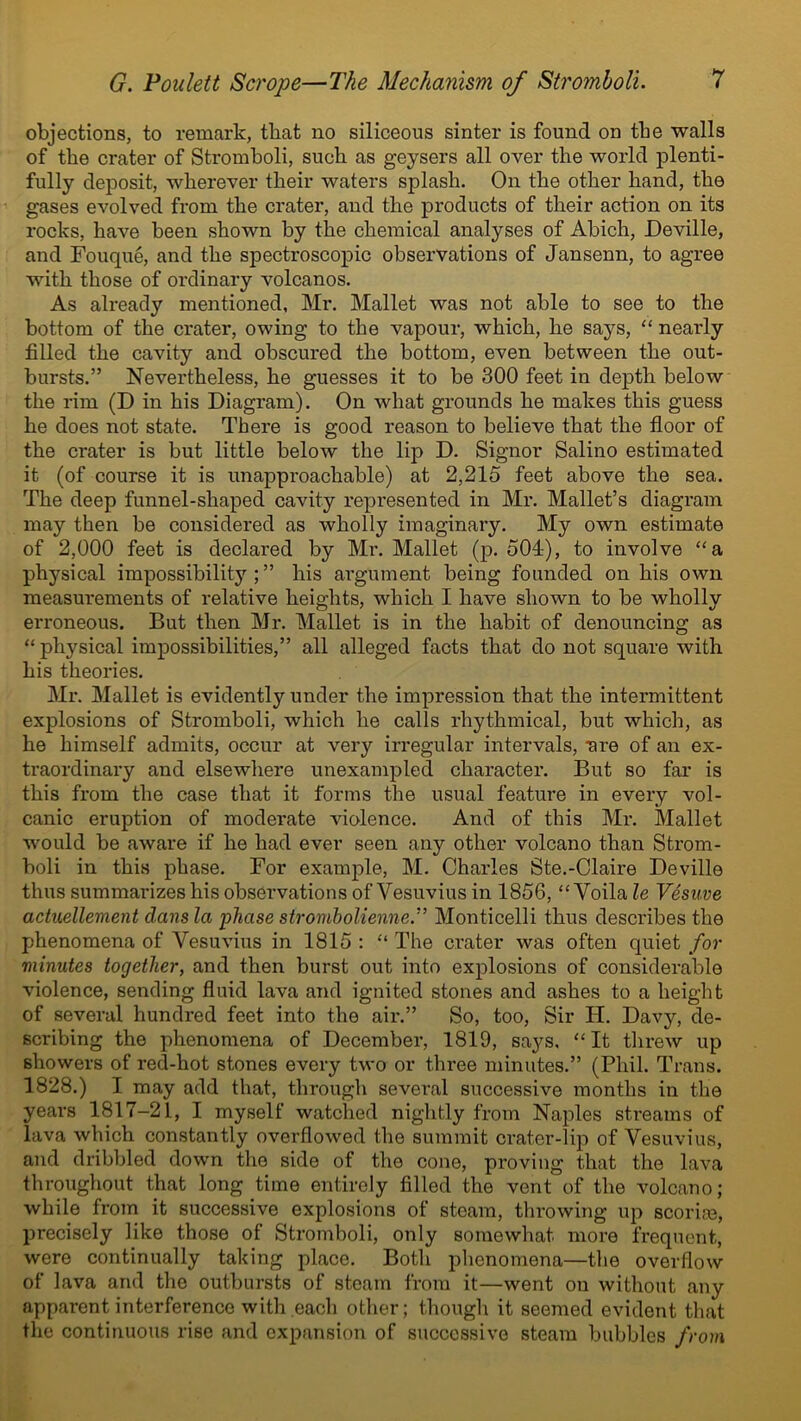 objections, to remark, that no siliceous sinter is found on tbe walls of the crater of Stromboli, such as geysers all over the world plenti- fully deposit, wherever their waters splash. On the other hand, the gases evolved from the crater, and the products of their action on its rocks, have been shown by the chemical analyses of Abich, Deville, and Fouque, and the spectroscopic observations of Jansenn, to agree with those of ordinary volcanos. As already mentioned, Mr. Mallet was not able to see to the bottom of the crater, owing to the vapour, which, he says, “ neai’ly filled the cavity and obscured the bottom, even between the out- bursts.” Nevertheless, he guesses it to be 300 feet in depth below the rim (D in his Diagram). On what grounds he makes this guess he does not state. There is good reason to believe that the floor of the crater is but little below the lip D. Signor Salino estimated it (of course it is unapproachable) at 2,215 feet above the sea. The deep funnel-shaped cavity represented in Mr. Mallet’s diagram may then be considered as wholly imaginary. My own estimate of 2,000 feet is declared by Mr. Mallet (p. 504), to involve “a physical impossibility;” his argument being founded on his own measurements of relative heights, which I have shown to be wholly erroneous. But then Mr. Mallet is in the habit of denouncing as “ physical impossibilities,” all alleged facts that do not square with his theories. Mr. Mallet is evidently under the impression that the intermittent explosions of Stromholi, which he calls rhythmical, but which, as he himself admits, occur at very irregular intervals, nre of an ex- traordinary and elsewhere unexampled character. But so far is this from the case that it forms the usual feature in every vol- canic eruption of moderate violence. And of this Mr. Mallet would be aware if he had ever seen any other volcano than Strom- boli in this phase. For example, M. Charles Ste.-Claire Deville thus summarizes his observations of Vesuvius in 1856, “ Voila le Vesuve actuellement dans la phase strombolienne.” Monticelli thus describes the phenomena of Vesuvius in 1815 : “ The crater was often quiet for minutes together, and then burst out into explosions of considerable violence, sending fluid lava and ignited stones and ashes to a height of several hundred feet into the air.” So, too, Sir H. Davy, de- scribing the phenomena of December, 1819, says, “It threw up showers of red-hot stones every two or three minutes.” (Phil. Trans. 1828.) I may add that, through several successive months in the years 1817-21, I myself watched nightly from Naples streams of lava which constantly overflowed the summit crater-lip of Vesuvius, and dribbled down the side of the cone, proving that the lava throughout that long time entirely filled the vent of the volcano; while from it successive explosions of steam, throwing up scorire, precisely like those of Stromboli, only somewhat more frequent, were continually taking place. Both phenomena—the overflow of lava and the outbursts of steam from it—went on without any apparent interference with each other; though it seemed evident that the continuous rise and expansion of successive steam bubbles from