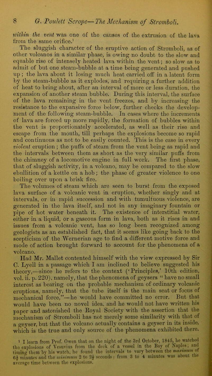 within the vent was one of the causes of the extrusion of the lava from the same orifice.' The sluggish character of the eruptive action of Stromboli, as of other volcanos in a similar phase, is owing no doubt to the slow and equable rise of intensely heated lava within the vent; so slow as to admit of but one steam-bubble at a time being generated and pushed up; the lava about it losing much heat carried off in a latent form by the steam-bubble as it explodes, and requiring a further addition of heat to bring about, after an interval of more or less duration, the expansion of another steam bubble. During this interval, the surface of the lava remaining in the vent freezes, and by increasing the resistance to the expansive force below, further checks the develop- ment of the following steam-bubble. In cases where the increments of lava are forced up more rapidly, the formation of bubbles within the vent is proportionately accelerated, as well as their rise and escape from the mouth, till perhaps the explosions become so rapid and continuous as not to be easily counted. This is the case in every violent eruption; the puffs of steam from the vent being as rapid and the intervals between them as short as the very similar puffs from the chimney of a locomotive engine in full work. The first phase, that of sluggish activity, in a volcano, may be compared to the slow ebullition of a kettle on a hob; the phase of greater violence to one boiling over upon a brisk fire. The volumes of steam which are seen to burst from the exposed laA^a surface of a volcanic vent in eruption, whether singly and at intervals, or in rapid succession and with tumultuous violence, are generated in the lava itself, and not in any imaginary fountain or pipe of hot water beneath it. The existence of interstitial water, either in a liquid, or a gaseous form in lava, both as it rises in and issues from a volcanic vent, has so long been recognized among geologists as an established fact, that it seems like going back to the scepticism of the Wernerian age to find a different motive force and mode of action brought forward to account for the phenomena of a volcano. Had Mr. Mallet contented himself with the view expressed by Sir C. Lyell in a passage which I am inclined to believe suggested his theory,—since he refers to the context (‘Principles,’ 10th edition, vol. ii. p. 220), namely, that the phenomena of geysers “ have no small interest as bearing on the probable mechanism of ordinary volcanic eruptions, namely, that the tube itself is the main seat or focus of mechanical force,”—he would have committed no error. But that would have been no novel idea, and he would not have written his paper and astonished the Royal Society with the assertion that the mechanism of Stromboli has not merely some similarity with that of a geyser, but that the volcano actually contains a geyser in its inside, winch is the true and only source of the phenomena exhibited there. 1 I learn from Prof. Owen that on the night of the 3rd October, 1845,^he watched the explosions of Vesuvius from the deck of a vessel in the Bay of Naples; and timing them by his watch, he found the intervals to vary between the maximum of fil minutes and the minimum 2 to 2£ seconds: from 3 to 4 minutes was about the average time between the explosions.