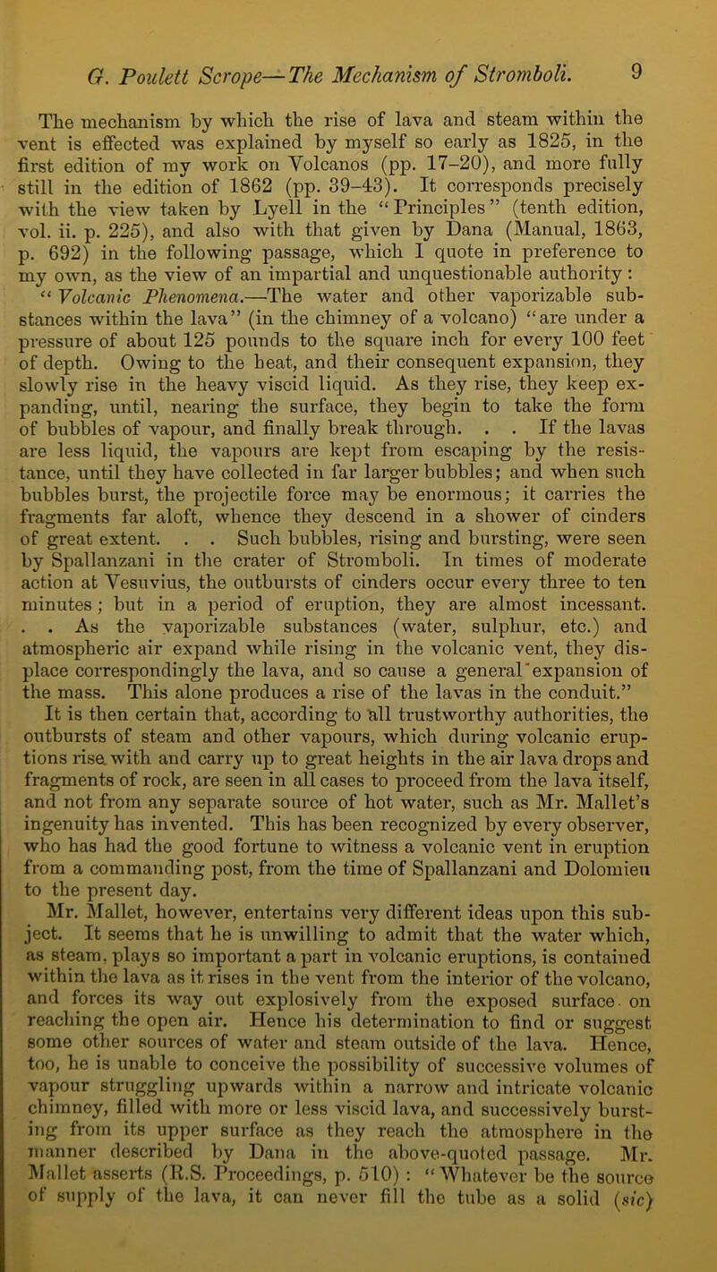 The mechanism by which the rise of lava and steam within the vent is effected was explained by myself so early as 1825, in the first edition of my work on Yolcanos (pp. 17-20), and more fully still in the edition of 1862 (pp. 39-43). It corresponds precisely with the view taken by Lyell in the “ Principles ” (tenth edition, vol. ii. p. 225), and also with that given by Dana (Manual, 1863, p. 692) in the following passage, which I quote in preference to my own, as the view of an impartial and unquestionable authority: “ Volcanic Phenomena.—The water and other vaporizable sub- stances within the lava” (in the chimney of a volcano) “are under a pressure of about 125 pounds to the square inch for every 100 feet of depth. Owing to the heat, and their consequent expansion, they slowly rise in the heavy viscid liquid. As they rise, they keep ex- panding, until, nearing the surface, they begin to take the form of bubbles of vapour, and finally break through. . . If the lavas are less liquid, the vapours are kept from escaping by the resis- tance, until they have collected in far larger bubbles; and when such bubbles burst, the projectile force may be enormous; it carries the fragments far aloft, whence they descend in a shower of cinders of great extent. . . Such bubbles, rising and bursting, were seen by Spallanzani in the crater of Stromboli. In times of moderate action at Vesuvius, the outbursts of cinders occur every three to ten minutes ; but in a period of eruption, they are almost incessant. . . As the vaporizable substances (water, sulphur, etc.) and atmospheric air expand while rising in the volcanic vent, they dis- place correspondingly the lava, and so cause a general'expansion of the mass. This alone produces a rise of the lavas in the conduit.” It is then certain that, according to all trustworthy authorities, the outbursts of steam and other vapours, which during volcanic erup- tions risa with and carry up to great heights in the air lava drops and fragments of rock, are seen in all cases to proceed from the lava itself, and not from any separate source of hot water, such as Mr. Mallet’s ingenuity has invented. This has been recognized by every observer, who has had the good fortune to witness a volcanic vent in eruption from a commanding post, from the time of Spallanzani and Dolomieu to the present day. Mr. Mallet, however, entertains very different ideas upon this sub- ject. It seems that he is unwilling to admit that the water which, as steam, plays so important a part in volcanic eruptions, is contained within the lava as it rises in the vent from the interior of the volcano, and forces its way out explosively from the exposed surface - on reaching the open air. Hence his determination to find or suggest some other sources of water and steam outside of the lava. Hence, too, he is unable to conceive the possibility of successive volumes of vapour struggling upwards within a narrow and intricate volcanic chimney, filled with more or less viscid lava, and successively burst- ing from its upper surface as they reach the atmosphere in the manner described by Dana in the above-quoted passage. Mr. Mallet asserts (R.S. Proceedings, p. 510) : “Whatever be the source of supply of the lava, it can never fill the tube as a solid (sic)