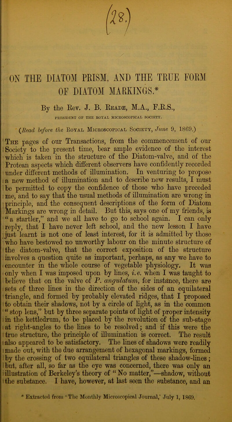 ON THE DIATOM PBISM, AND THE TEUE FOEM OF DIATOM MARKINGS* By the Rev. J. B. Reade, M.A., F.R.S., PRESIDENT OF THE ROYAL MICROSCOPICAL SOCIETY. (Bead before the Eoyal Microscopical Society, June 9, 1869.) The pages of our Transactions, from the commencement of our Society to the present time, hear ample evidence of the interest which is taken in the structure of the Diatom-valve, and of the Protean aspects which different observers have confidently recorded under different methods of illumination. In venturing to propose a new method of illumination and to describe new results, I must be permitted to copy the confidence of those who have preceded me, and to say that the usual methods of illumination are wrong in principle, and the consequent descriptions of the form of Diatom Markings are wrong in detail. But this, says one of my friends, is “a startler,” and we all have to go to school again. I can only reply, that I have never left school, and the new lesson I have just leamt is not one of least interest, for it is admitted by those who have bestowed no unworthy labour on the minute structure of the diatom-valve, that the correct exposition of the structure involves a question quite as important, perhaps, as any we have to encounter in the whole course of vegetable physiology. It was only when I was imposed upon by lines, i. e. when I was taught to believe that on the valve of P. angulatum, for instance, there are sets of three lines in the direction of the sides of an equilateral ' triangle, and formed by probably elevated ridges, that I proposed to obtain their shadows, not by a circle of light, as in the common “ stop lens,” but by three separate points of light of proper intensity in the kettledrum, to be placed by the revolution of the sub-stage at right-angles to the fines to be resolved; and if this were the true structure, the principle of illumination is correct. The result also appeared to be satisfactory. The lines of shadows were readily : made out, with the due arrangement of hexagonal markings, formed by the crossing of two equilateral triangles of these shadow-lines; but, after all, so far as the eye was concerned, there was only an illustration of Berkeley’s theory of “ No matter,”—shadow, without the substance. I have, however, at last seen the substance, and an