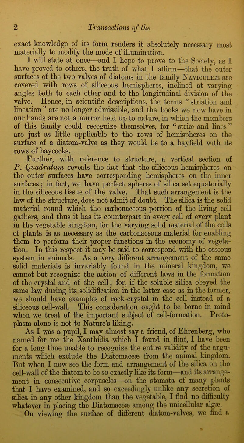 exact knowledge of its form renders it absolutely necessary most materially to modify the mode of illumination. I will state at once—and I hope to prove to the Society, as I have proved to others, the truth of what I affirm—that the outer surfaces of the two valves of diatoms in the family Navicule,® are covered with rows of siliceous hemispheres, inclined at varying angles both to each other and to the longitudinal division of the valve. Hence, in scientific descriptions, the terms “ striation and lineation ” are no longer admissible, and the books we now have in our hands are not a mirror held up to nature, in which the members of this family could recognize themselves, for “striae and lines” are just as little applicable to the rows of hemispheres on the surface of a diatom-valve as they would be to a hayfield with its rows of haycocks. Further, with reference to structure, a vertical section of P. Quadratum reveals the fact that the siliceous hemispheres on the outer surfaces have corresponding hemispheres on the inner surfaces; in fact, we have perfect spheres of silica set equatorially in the siliceous tissue of the valve. That such arrangement is the law of the structure, does not admit of doubt. The silica is the sohd material round which the carbonaceous portion of the living cell gathers, and thus it has its counterpart in every cell of every plant in the vegetable kingdom, for the varying sohd material of the cells of plants is as necessary as the carbonaceous material for enabling them to perform their proper functions in the economy of vegeta- tion. In this respect it may be said to correspond with the osseous system in animals. As a very different arrangement of the same solid materials is invariably found in the mineral kingdom, we cannot but recognize the action of different laws in the formation of the crystal and of the cell; for, if the soluble silica obeyed the same law during its solidification in the latter case as in the former, we should have examples of rock-crystal in the cell instead of a siliceous cell-wall. This consideration ought to be borne in mind when we treat of the important subject of cell-formation. Proto- plasm alone is not to Nature’s liking. As I was a pupil, I may almost say a friend, of Ehrenberg, who named for me the Xantliidia which I found in flint, I have been for a long time unable to recognize the entire validity of the argu- ments which exclude the Diatomaceae from the animal kingdom. But when I now see the form and arrangement of the silica on the cell-wall of the diatom to be so exactly like its form—and its arrange- ment in consecutive corpuscles—on the stomata of many plants that I have examined, and so exceedingly unlike any secretion of silica in any other kingdom than the vegetable, I find no difficulty whatever in placing the Diatomaceae among the unicellular algae. On viewing the surface of different diatom-valves, we find a